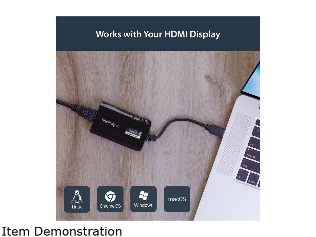 Works with Your HDMI Display  
StarTech.com DisplayLink  

Item Demonstration  

Linux  
Chrome OS  
Windows  
macOS