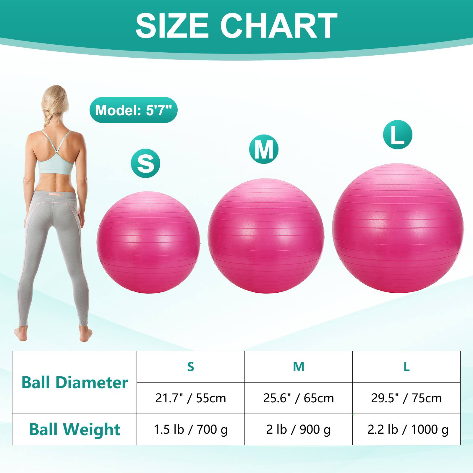 SIZE CHART  
Model: 5'7"  
S M L  
Ball Diameter  
21.7" / 55cm 25.6" / 65cm 29.5" / 75cm  
Ball Weight  
1.5 lb / 700 g 2 lb / 900 g 2.2 lb / 1000 g