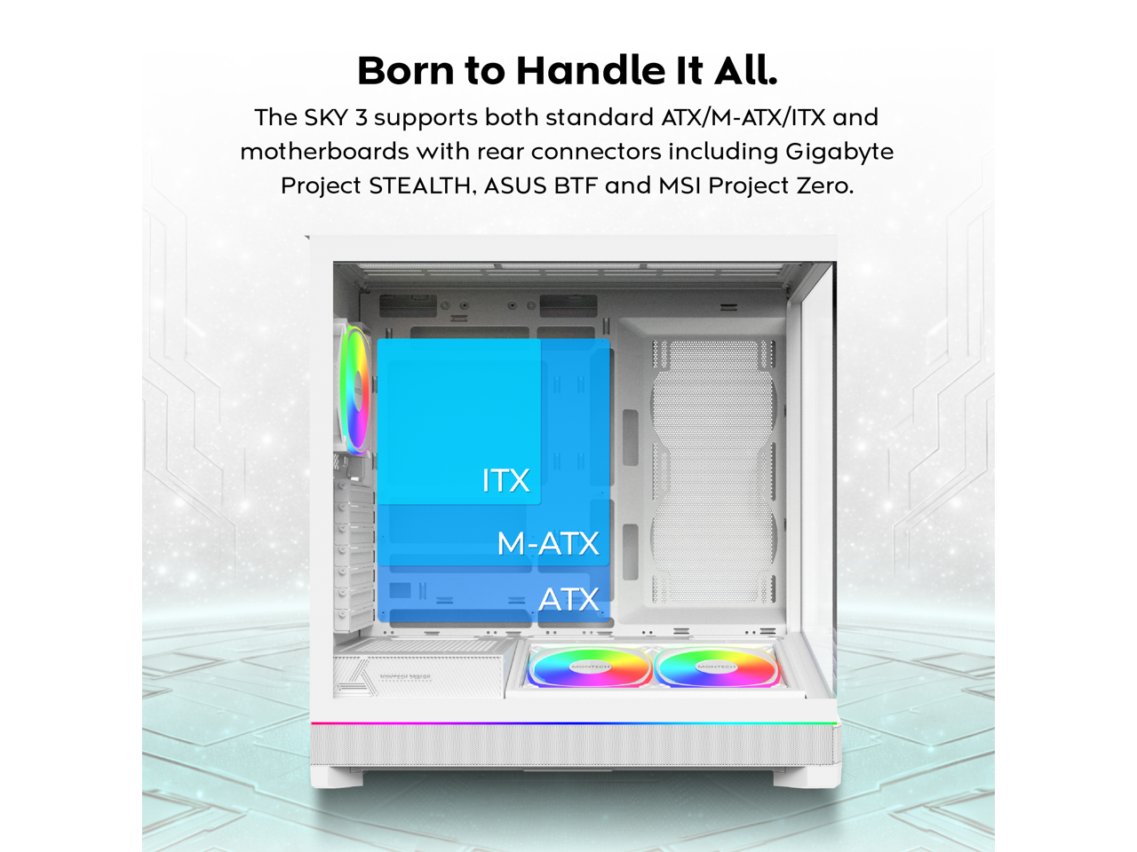 Born to Handle It All.  
The SKY 3 supports both standard ATX/M-ATX/ITX and motherboards with rear connectors including Gigabyte Project STEALTH, ASUS BTF and MSI Project Zero.  

ITX  
M-ATX  
ATX