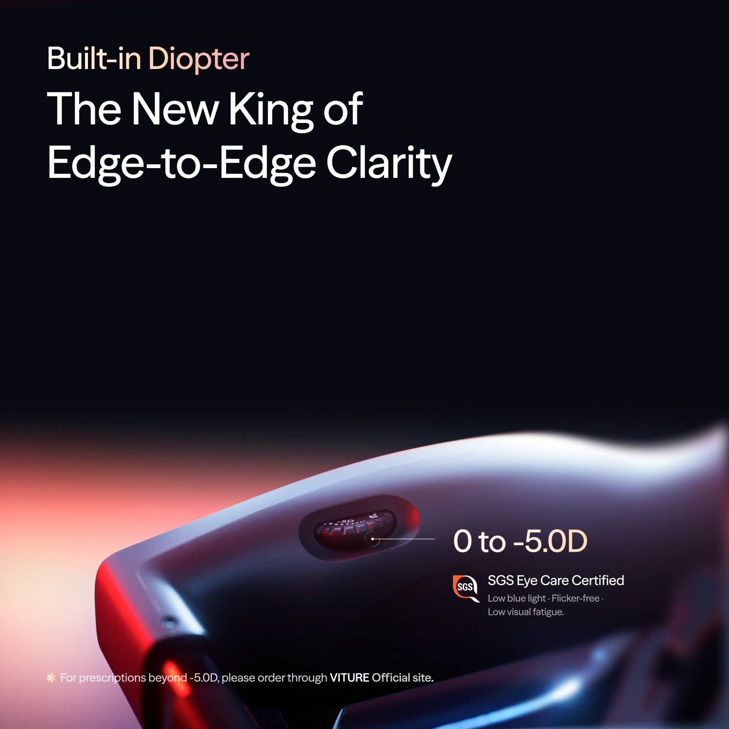 Built-in Diopter  
The New King of Edge-to-Edge Clarity  
0 to -5.0D  
SGS Eye Care Certified  
Low blue light  
Flicker-free  
Low visual fatigue.  
*For prescriptions beyond -5.0D, please order through VITURE Official site.