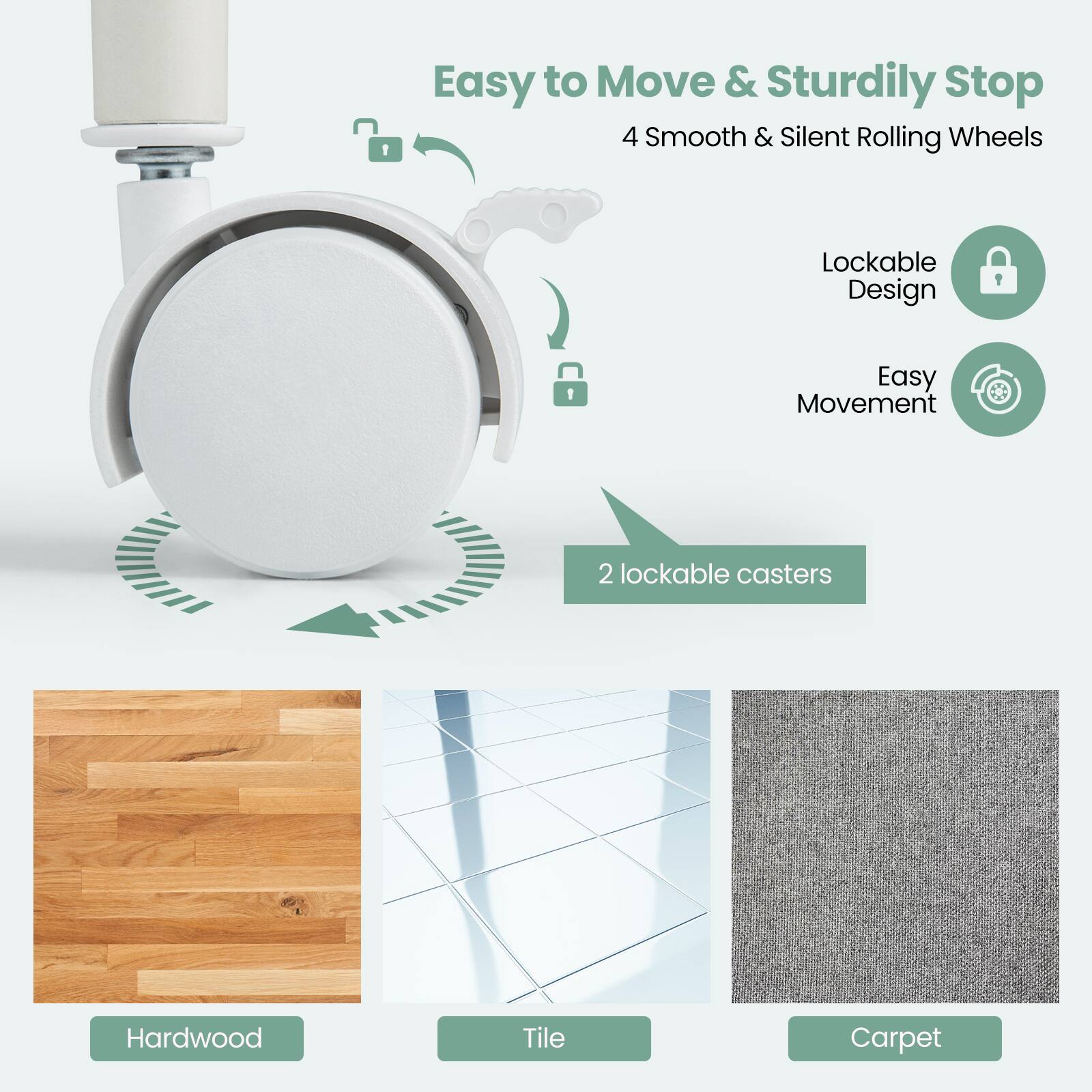 Easy to Move & Sturdily Stop  
4 Smooth & Silent Rolling Wheels  
Lockable Design  
Easy Movement  
2 lockable casters  

Hardwood  
Tile  
Carpet
