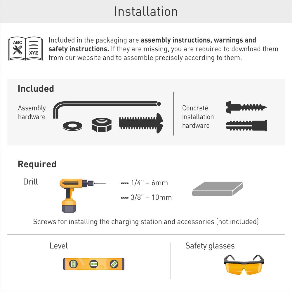 Installation

Included in the packaging are assembly instructions, warnings and safety instructions. If they are missing, you are required to download them from our website and to assemble precisely according to them.

Included
- Assembly hardware
- Concrete installation hardware

Required
- Drill (1/4" - 6mm, 3/8" - 10mm)
- Screws for installing the charging station and accessories (not included)
- Level
- Safety glasses