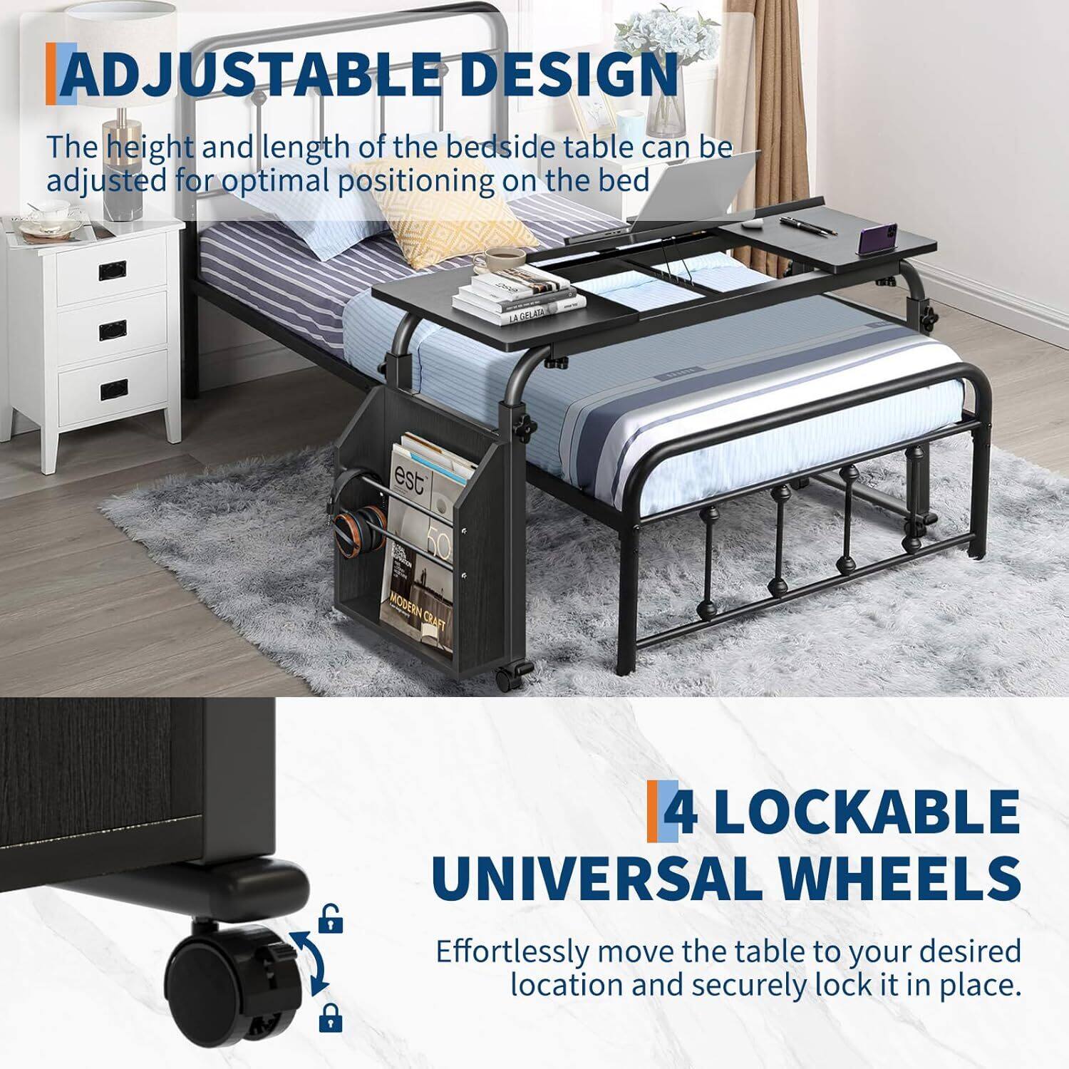 ADJUSTABLE DESIGN  
The height and length of the bedside table can be adjusted for optimal positioning on the bed.

4 LOCKABLE UNIVERSAL WHEELS  
Effortlessly move the table to your desired location and securely lock it in place.