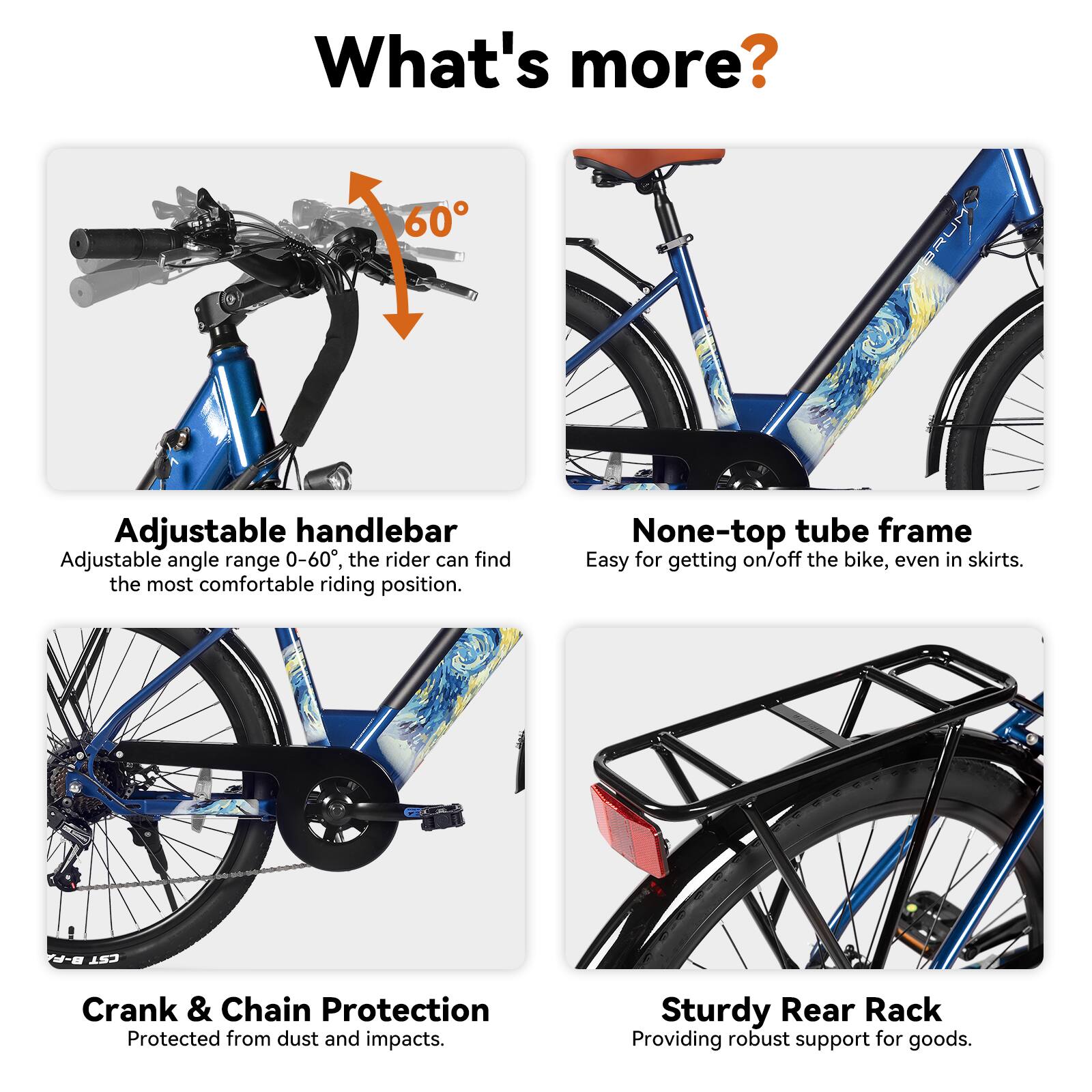 What's more?

- Adjustable handlebar
  - Adjustable angle range 0-60°, the rider can find the most comfortable riding position.

- None-top tube frame
  - Easy for getting on/off the bike, even in skirts.

- B-F CST Crank & Chain Protection
  - Protected from dust and impacts.

- Sturdy Rear Rack
  - Providing robust support for goods.