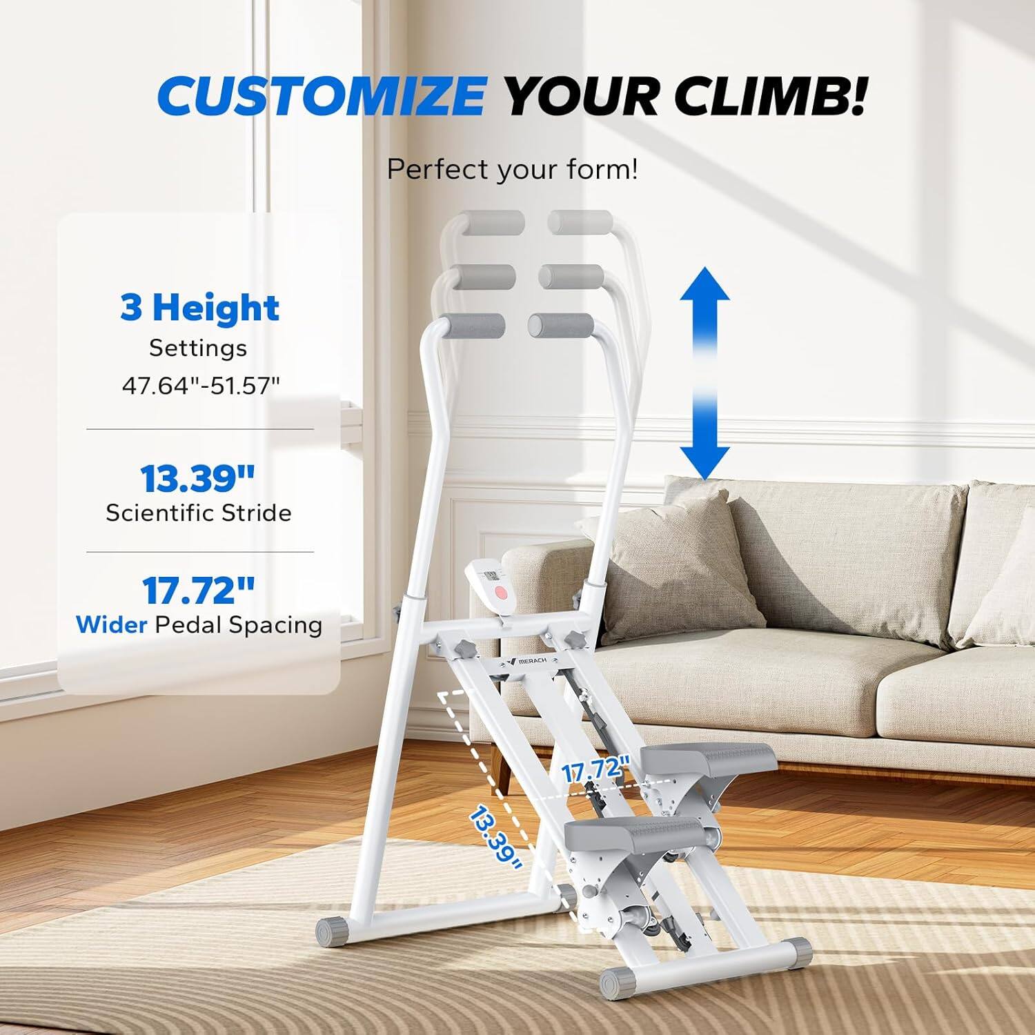 CUSTOMIZE YOUR CLIMB!  
Perfect your form!  

3 Height Settings  
47.64" - 51.57"  

13.39"  
Scientific Stride  

17.72"  
Wider Pedal Spacing