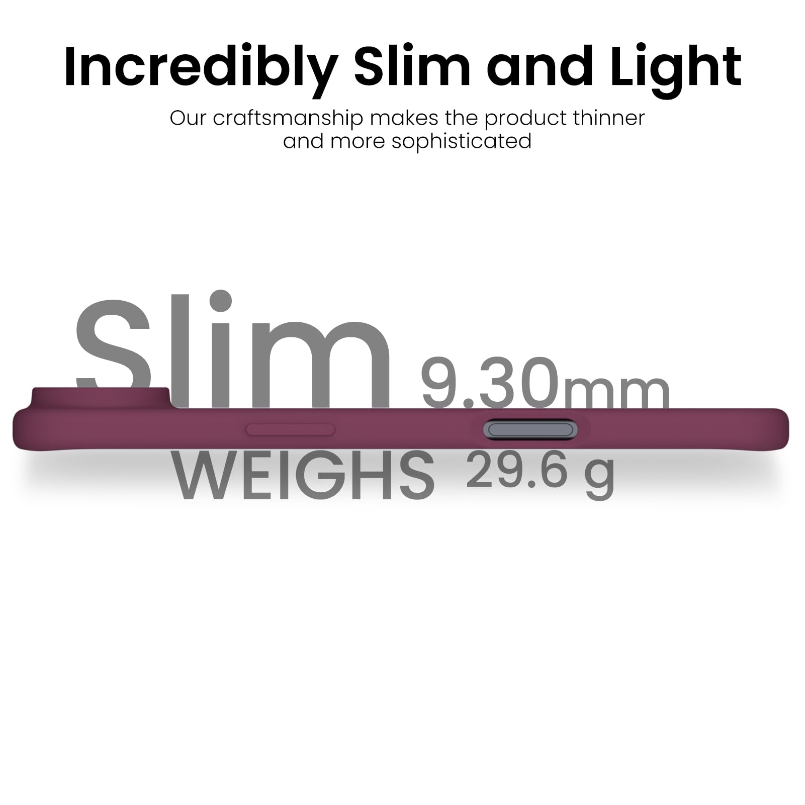 Incredibly Slim and Light

Our craftsmanship makes the product thinner and more sophisticated

Slim  
9.30mm  
WEIGHS 29.6 g