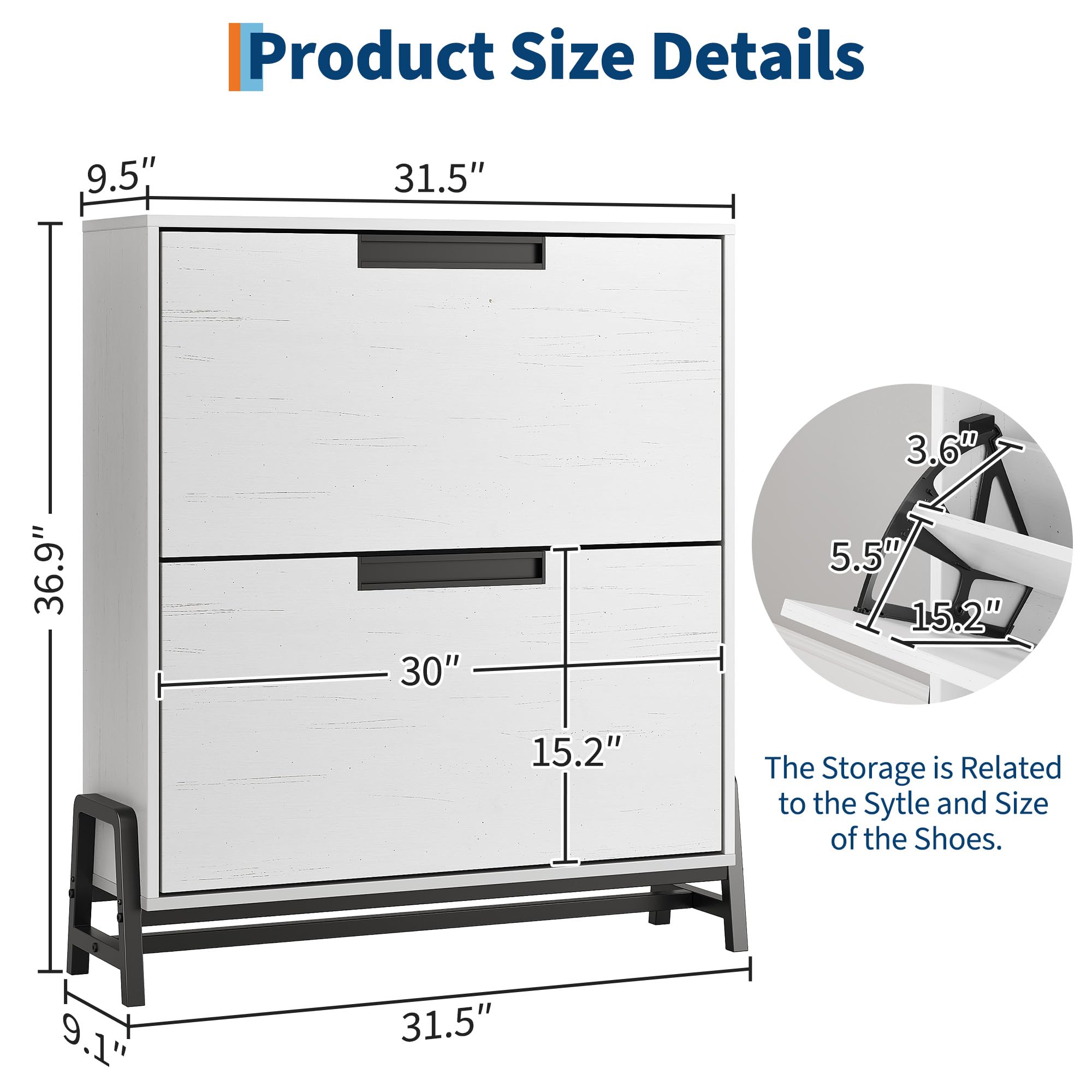 Product Size Details

- Height: 36.9"
- Width: 31.5"
- Depth: 15.2"
- Shelf Height: 9.5"
- Shelf Depth: 5.5"
- Drawer Height: 3.6"
- Drawer Width: 15.2"
- Overall Height: 30"
- Overall Width: 31.5"
- Overall Depth: 9.1"

The Storage is Related to the Style and Size of the Shoes.