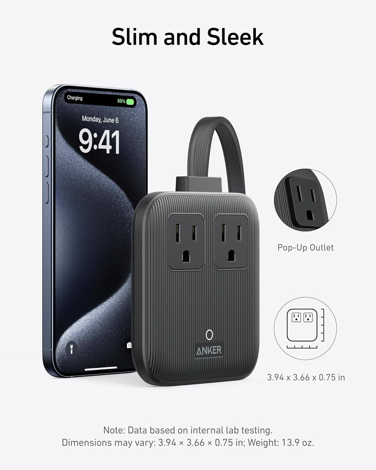 Slim and Sleek

Charging 99% Monday, June 6 9:41

Pop-Up Outlet

ANKER

3.94 x 3.66 x 0.75 in

Note: Data based on internal lab testing. Dimensions may vary: 3.94 x 3.66 x 0.75 in; Weight: 13.9 oz.