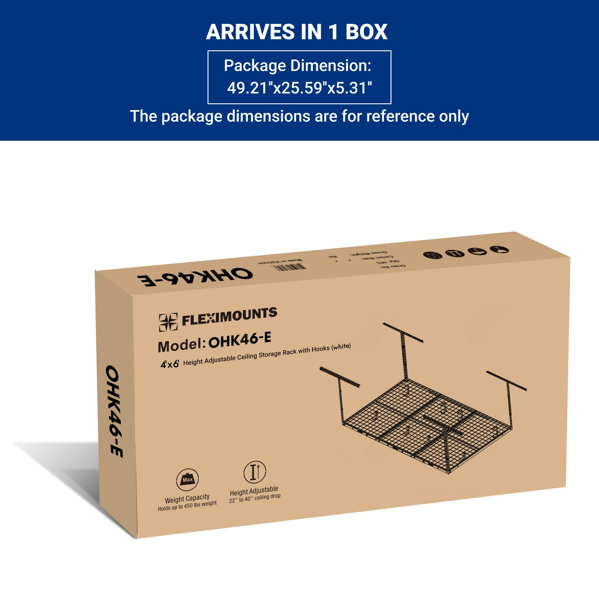 ARRIVES IN 1 BOX

Package Dimension:  
49.21"x25.59"x5.31"

The package dimensions are for reference only

FLEXIMOUNTS  
Model: OHK46-E  
4x6 Height Adjustable Ceiling Storage Rack with Hooks (white)

Max Weight Capacity  
Holds up to 450 lbs weight

Height Adjustable  
22" to 40" ceiling drop