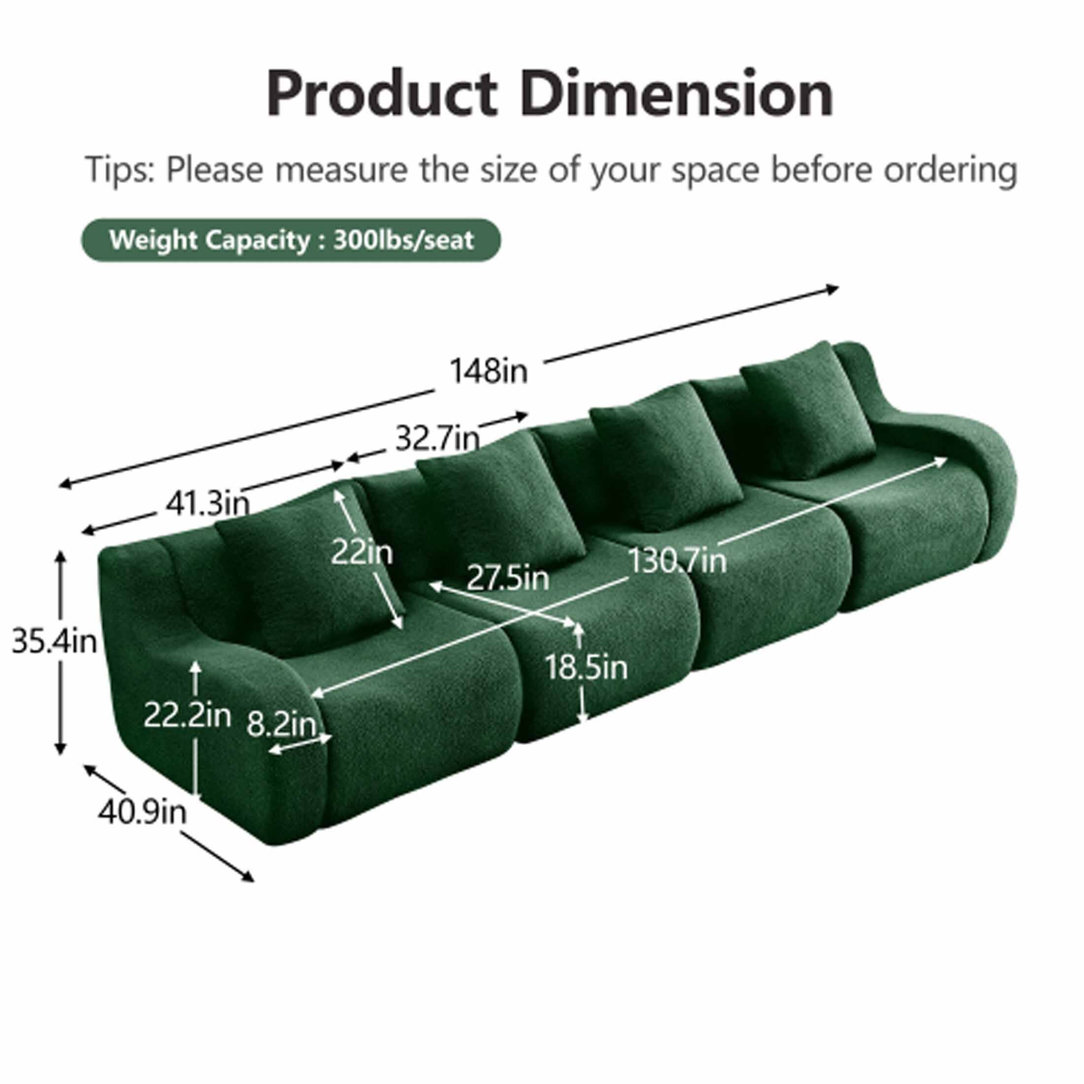 Product Dimension

Tips: Please measure the size of your space before ordering

Weight Capacity: 300lbs/seat

- 148in
- 32.7in
- 41.3in
- 22in
- 27.5in
- 130.7in
- 35.4in
- 22.2in
- 8.2in
- 18.5in
- 40.9in