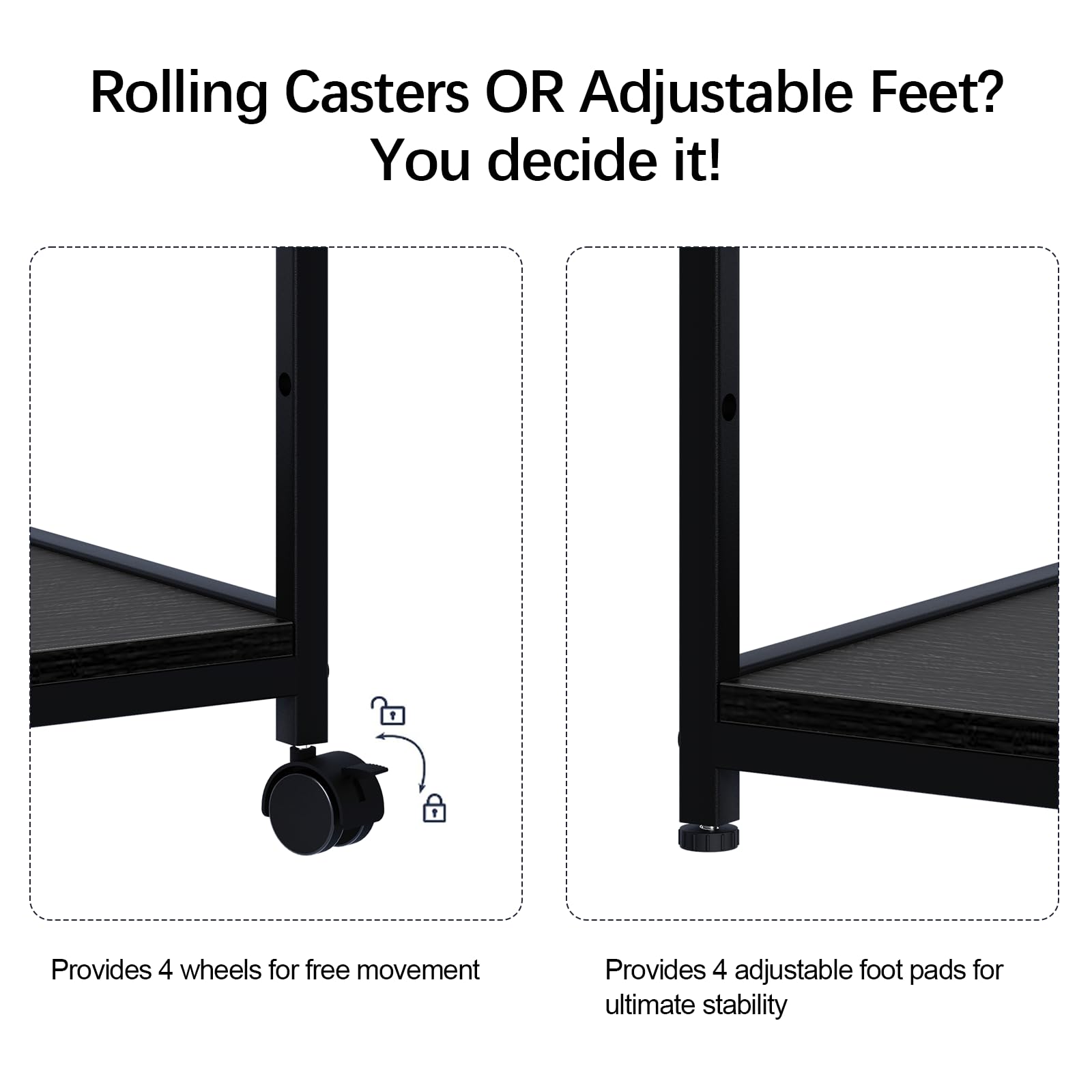 Rolling Casters OR Adjustable Feet?  
You decide it!  

Provides 4 wheels for free movement  

Provides 4 adjustable foot pads for ultimate stability