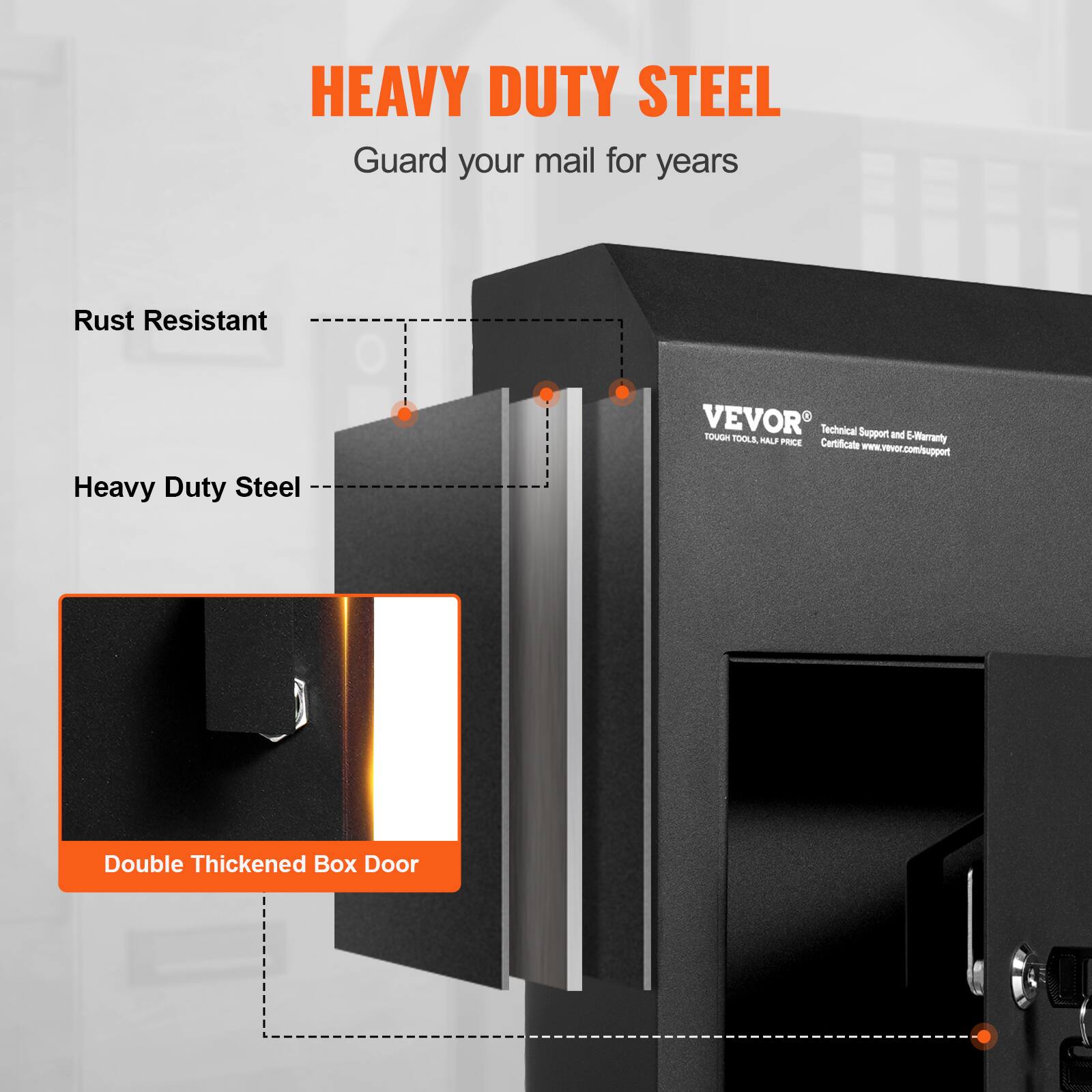 HEAVY DUTY STEEL  
Guard your mail for years  

Rust Resistant  
Heavy Duty Steel  

Double Thickened Box Door  

VEVOR  
Technical Support and E-Warranty  
Certificate: www.vevor.com/support