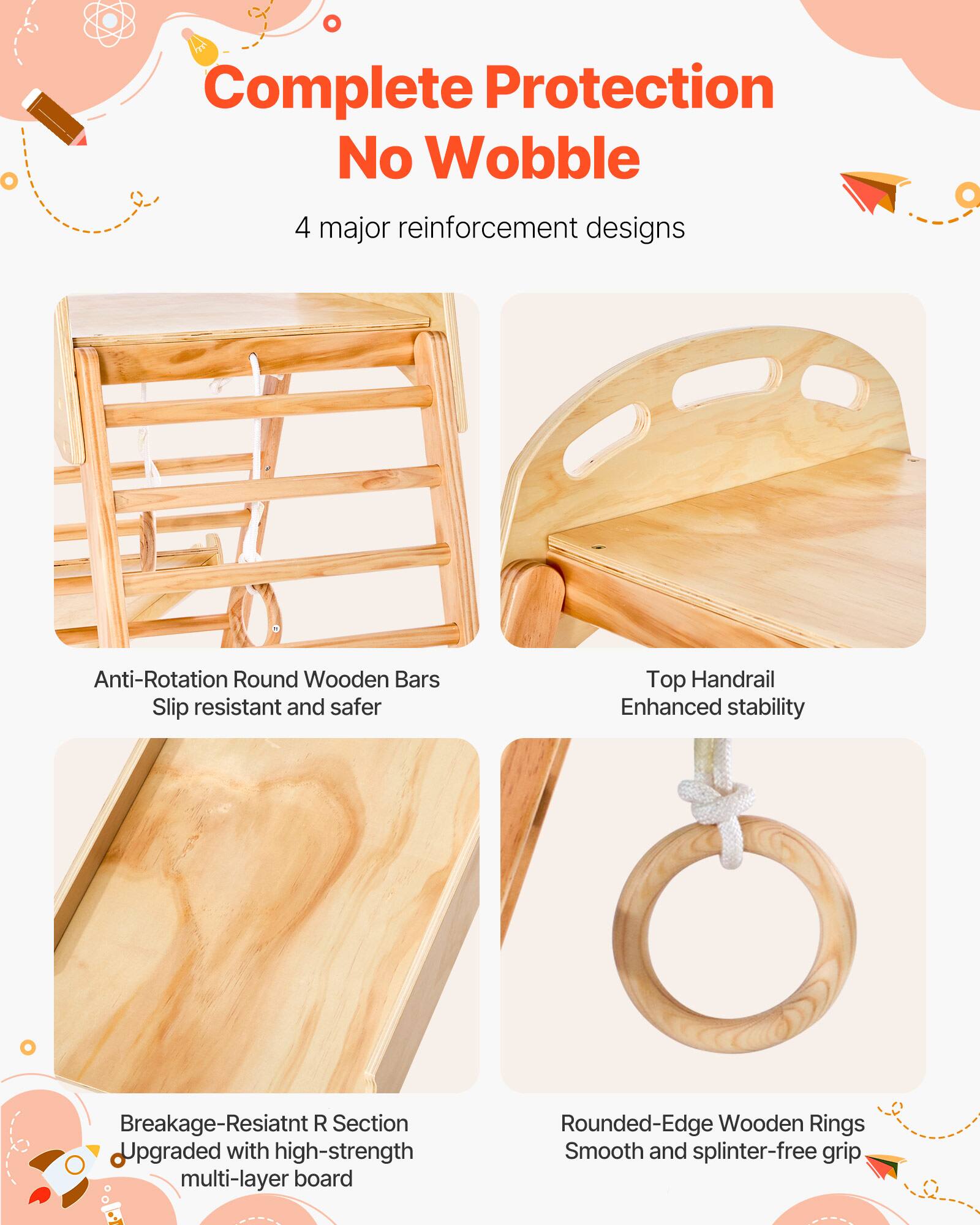 Complete Protection No Wobble

4 major reinforcement designs

- Anti-Rotation Round Wooden Bars
  Slip resistant and safer

- Top Handrail
  Enhanced stability

- Breakage-Resistant R Section
  Upgraded with high-strength multi-layer board

- Rounded-Edge Wooden Rings
  Smooth and splinter-free grip