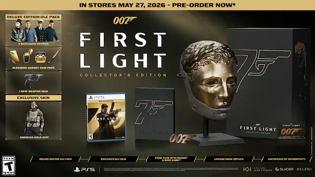 IN STORES MAY 27, 2026 - PRE-ORDER NOW*
007 FIRST LIGHT COLLECTOR'S EDITION
DELUXE EDITION DLC PACK
- 4 EXCLUSIVE OUTFITS
- GLEAMING GADGET SKIN PACK
- 1 NEW WEAPON SKIN
- EXCLUSIVE SKIN
- OBSIDIAN GOLD SUIT
DELUXE EDITION DLC PACK
EXCLUSIVE DLC SKIN
STEEL CASE WITH MAGNET & HANGER
LIFESIZE MASK REPLICA
CERTIFICATE OF AUTHENTICITY
PS5
TEEN ESRB
MGM STUDIOS
GLACIER
DELPHI - RP (Rating Pending)