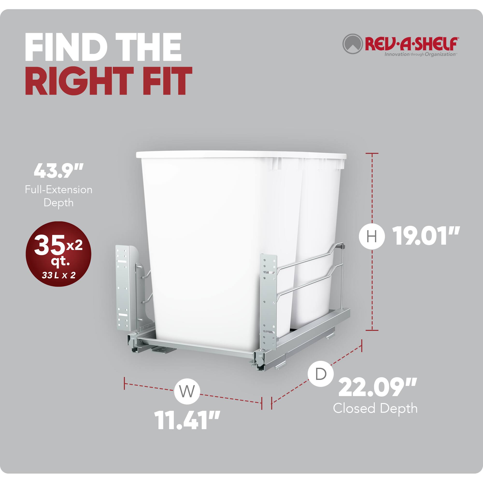 FIND THE RIGHT FIT

RED-A-SHELF  
Innovation through Organization

43.9" Full-Extension Depth

35x2 qt.  
33 L x 2

H 19.01"  
W 11.41"  
D 22.09" Closed Depth