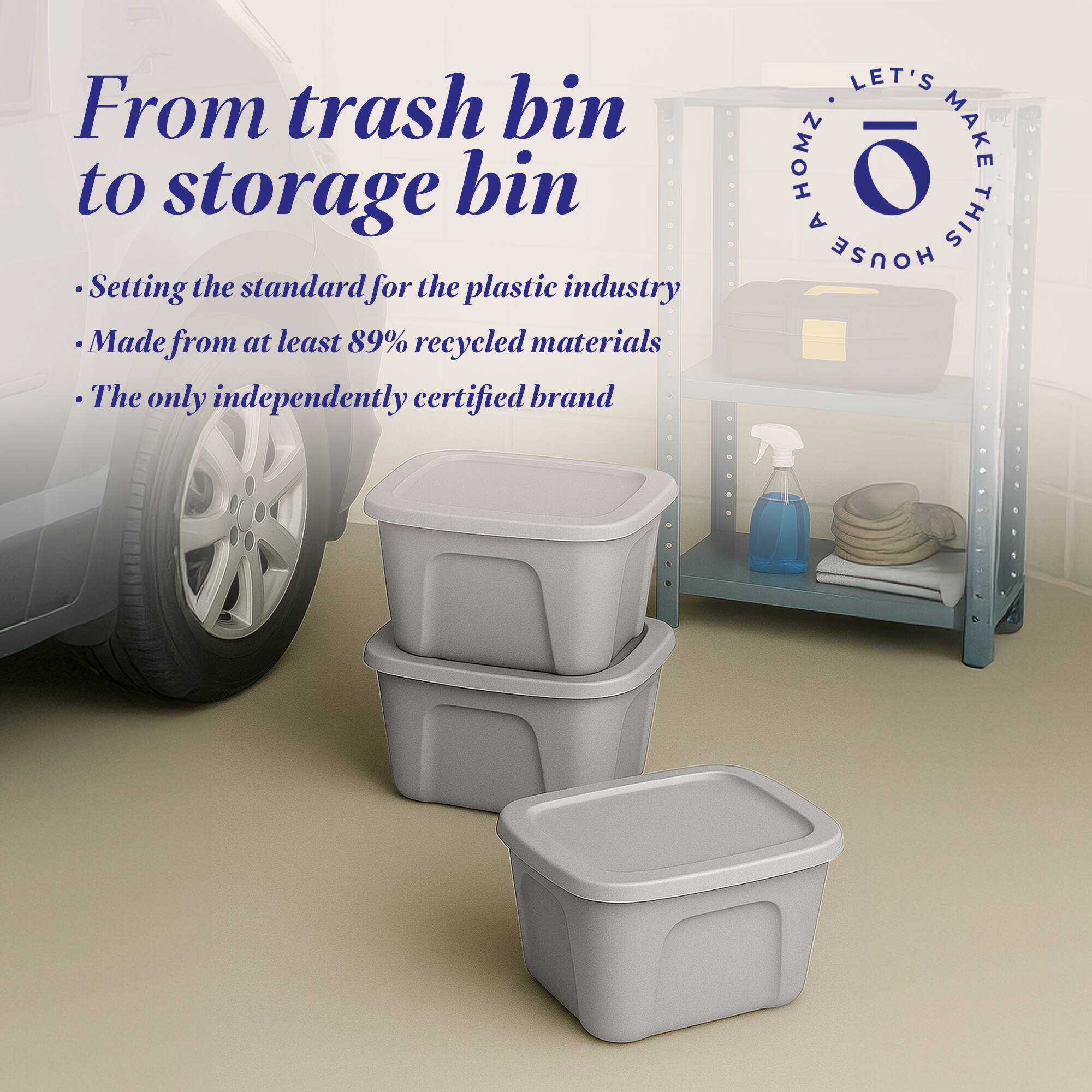 From trash bin to storage bin

- Setting the standard for the plastic industry
- Made from at least 89% recycled materials
- The only independently certified brand

LET'S MAKE THIS HOUSE