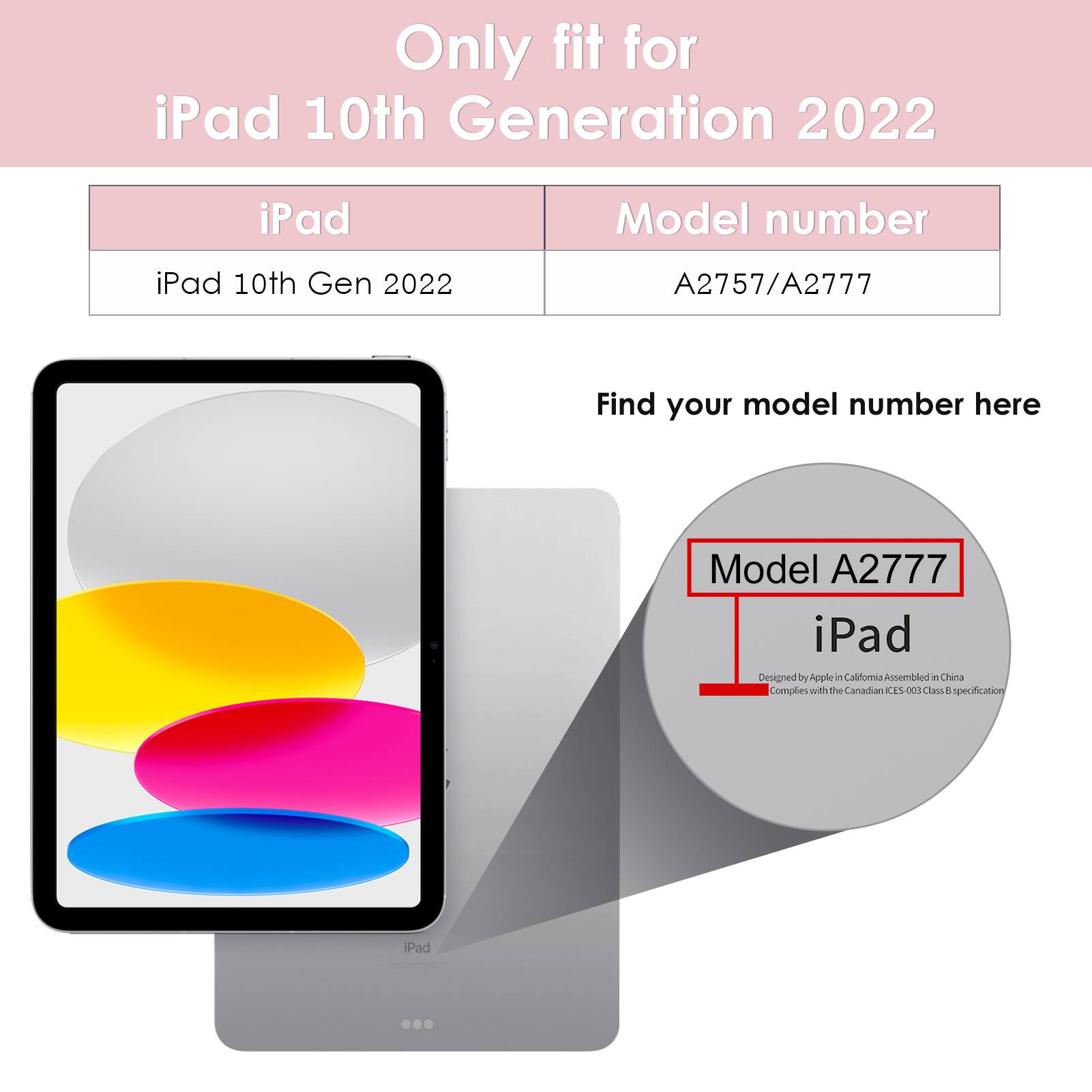 Only fit for iPad 10th Generation 2022

iPad 10th Gen 2022

Model number: A2757/A2777

Find your model number here

Model A2777

iPad

Designed by Apple in California Assembled in China

Complies with the Canadian ICES-003 Class B specification