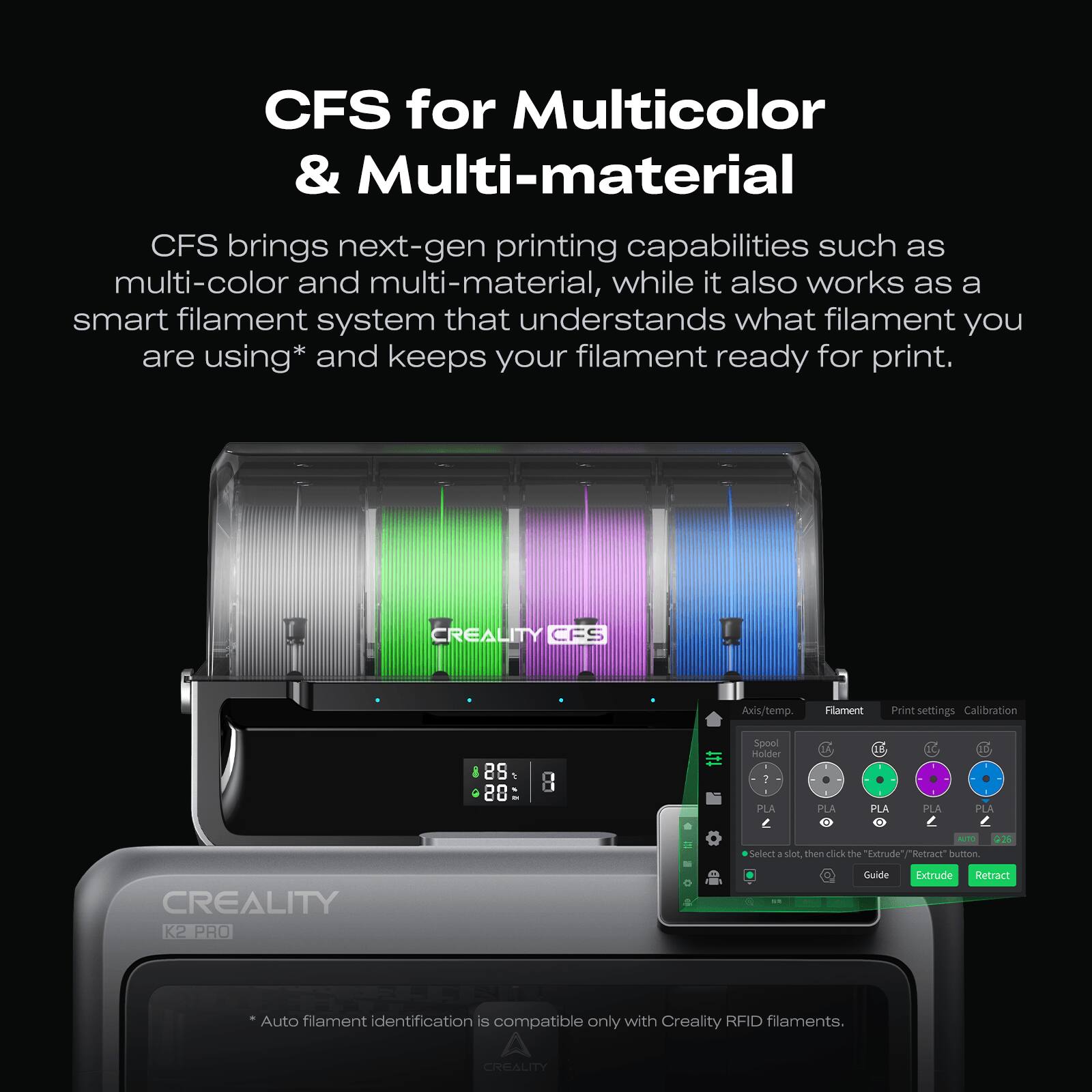 CFS for Multicolor & Multi-material
CFS brings next-gen printing capabilities such as multi-color and multi-material, while it also works as a smart filament system that understands what filament you are using* and keeps your filament ready for print.
CFS Axis/temp. Filament Print settings Calibration
88 1 28 8
Spoel Holder 1 PLA PLA 11 PLA PLA 2 PLA - Select . dor then click the "Extrude" button
CREALITY K2 PRO Guide Extrude Retract
Auto filament identification is compatible only with Creality RFID filaments.
* Auto filament identification is compatible only with Creality RFID filaments.