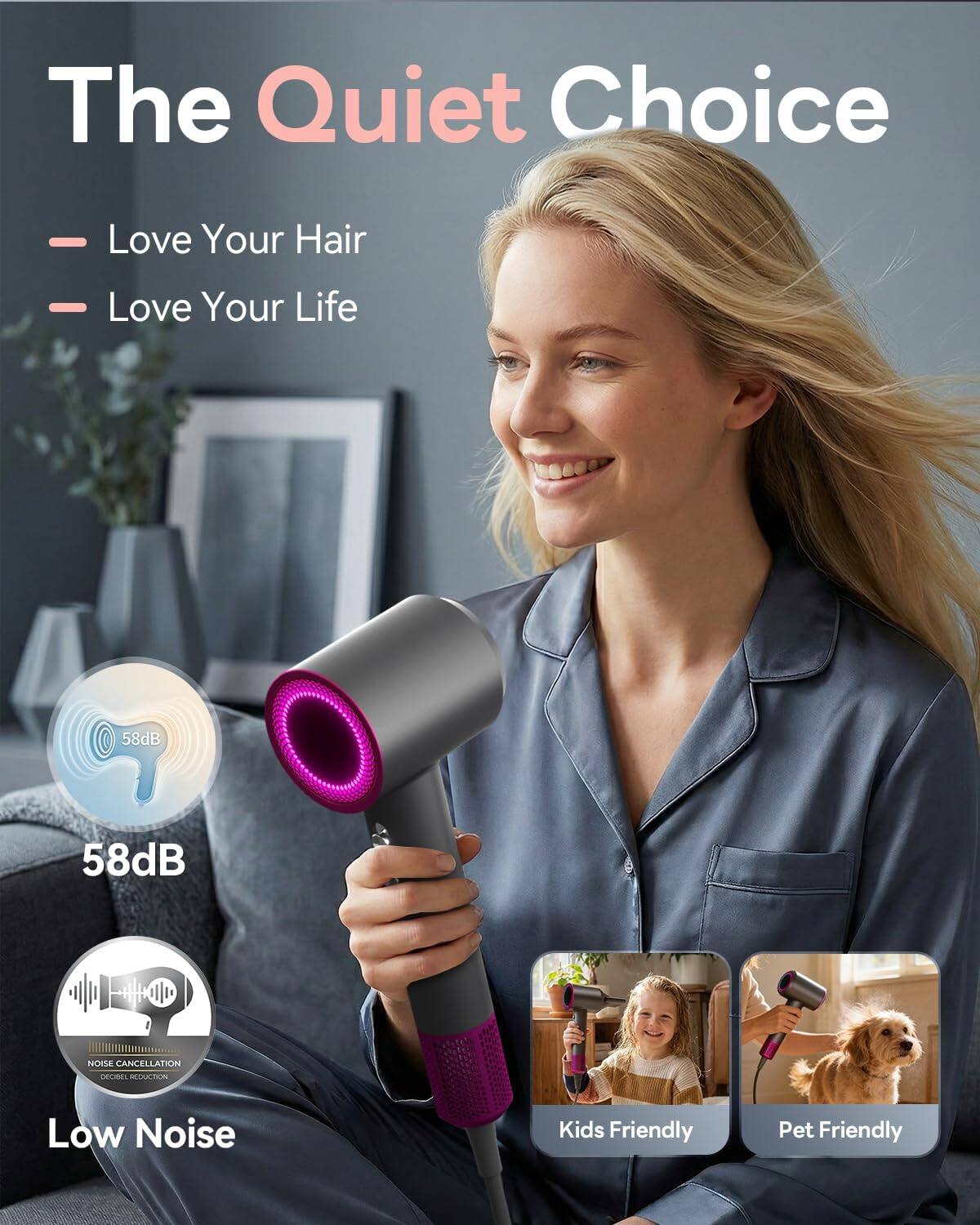 The Quiet Choice - Love Your Hair - Love Your Life  
58dB  
58dB NOISE CANCELLATION DECRIBEL REDUCTION  
Low Noise  
Kids Friendly  
Pet Friendly