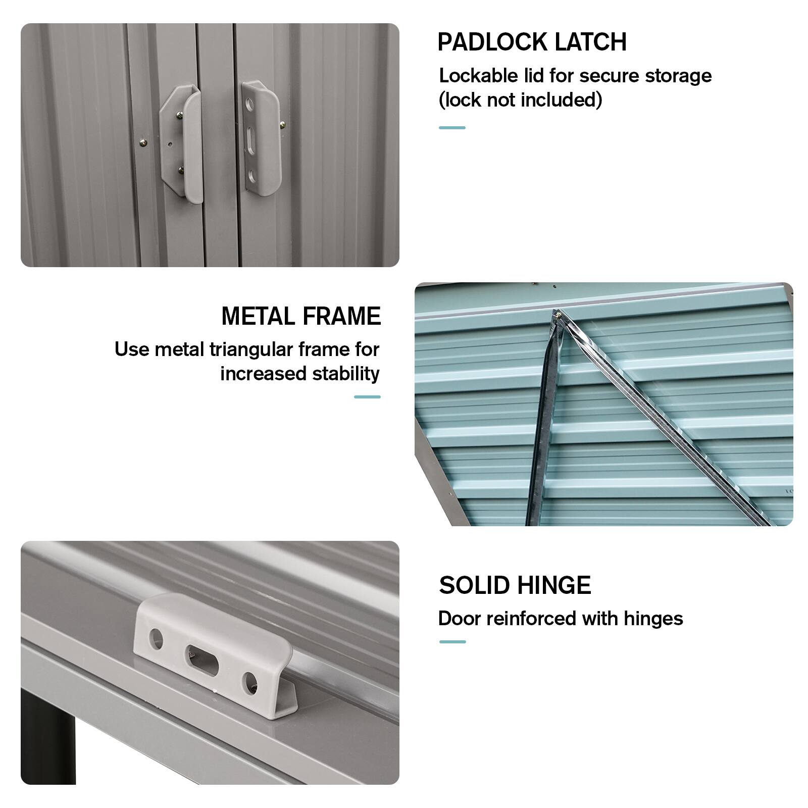 - **PADLOCK LATCH**  
  Lockable lid for secure storage (lock not included)

- **METAL FRAME**  
  Use metal triangular frame for increased stability

- **SOLID HINGE**  
  Door reinforced with hinges
