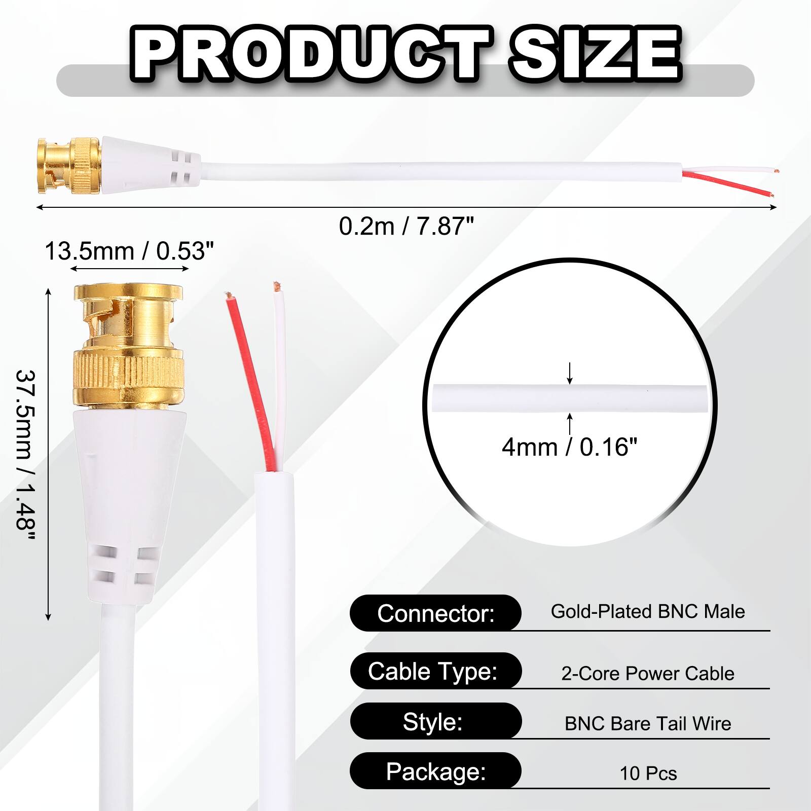 PRODUCT SIZE

- 13.5mm / 0.53"
- 0.2m / 7.87"
- 37.5mm / 1.48"
- 4mm / 0.16"

Connector: Gold-Plated BNC Male  
Cable Type: 2-Core Power Cable  
Style: BNC Bare Tail Wire  
Package: 10 Pcs