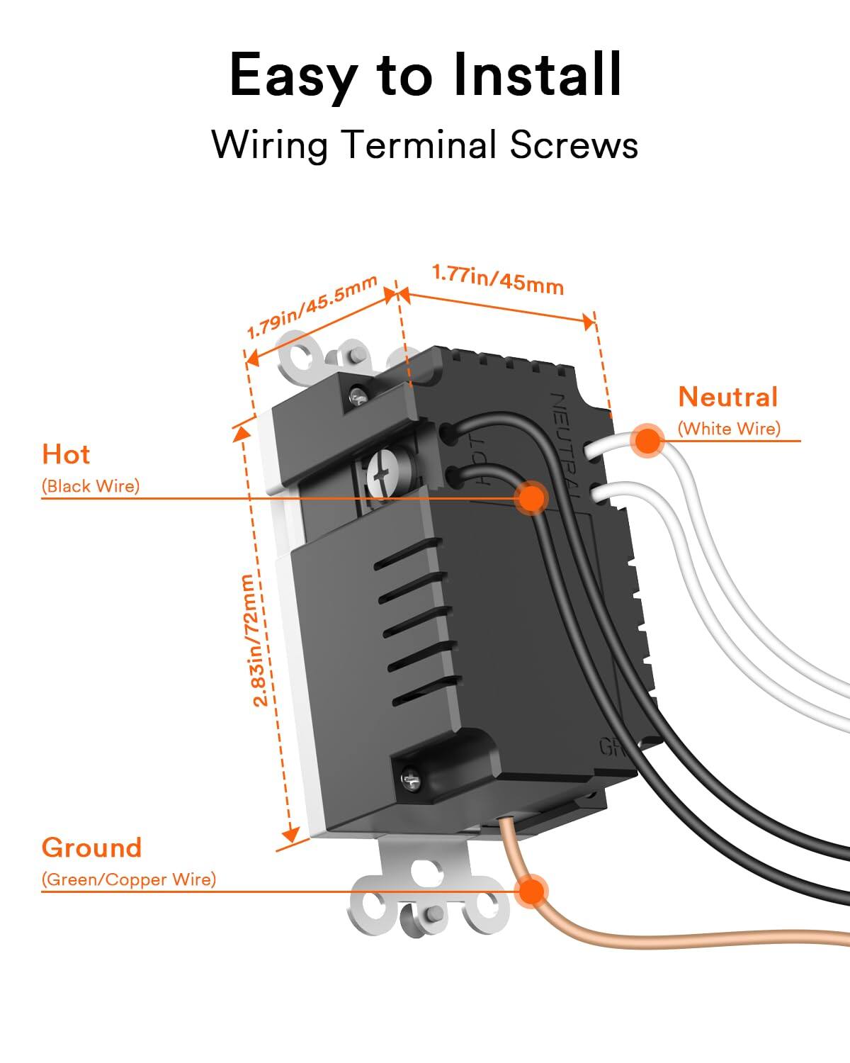 Easy to Install  
Wiring Terminal Screws  
Hot (Black Wire)  
1.77in/45mm  
1.79in/45.5mm  
2.83in/72mm  
Neutral (White Wire)  
Ground (Green/Copper Wire)