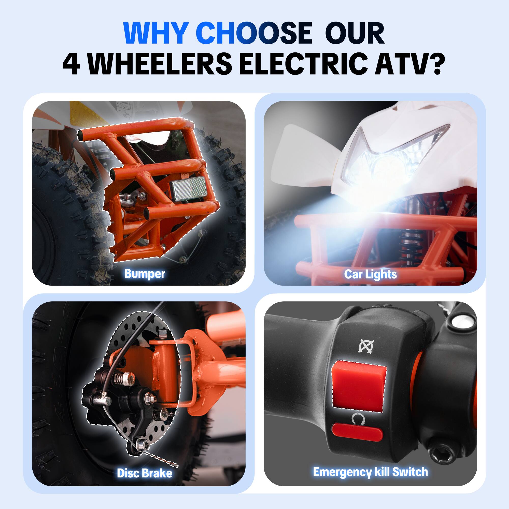 WHY CHOOSE OUR 4 WHEELERS ELECTRIC ATV?

- Bumper
- Car Lights
- Disc Brake
- Emergency kill Switch