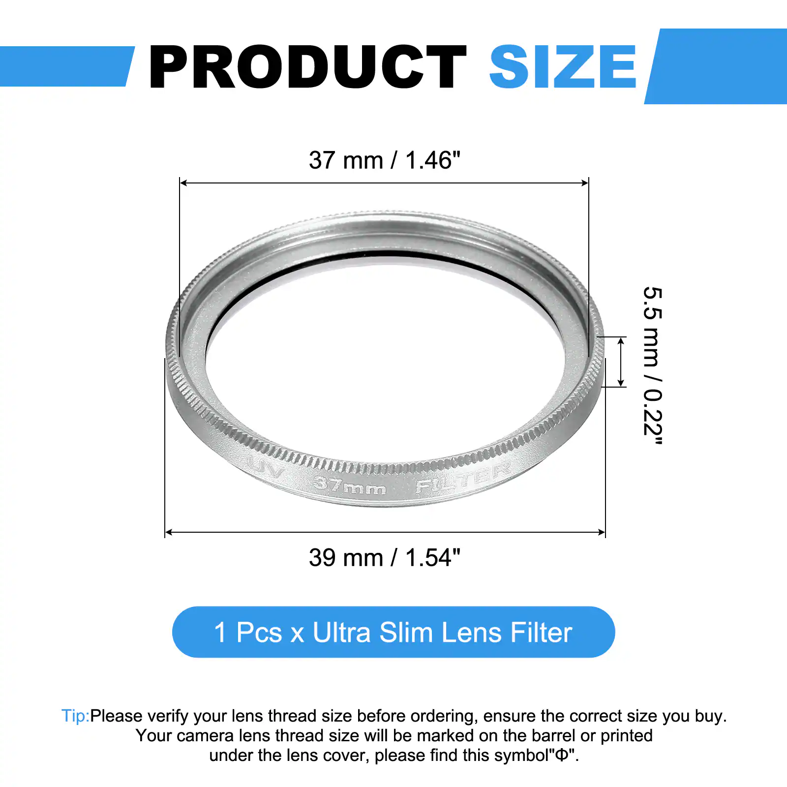 PRODUCT SIZE  
37 mm / 1.46" / 37mm  
FILTER  
5.5 mm / 0.22"  
39 mm / 1.54"  

1 Pcs x Ultra Slim Lens Filter  

Tip: Please verify your lens thread size before ordering, ensure the correct size you buy. Your camera lens thread size will be marked on the barrel or printed under the lens cover, please find this symbol "Φ".