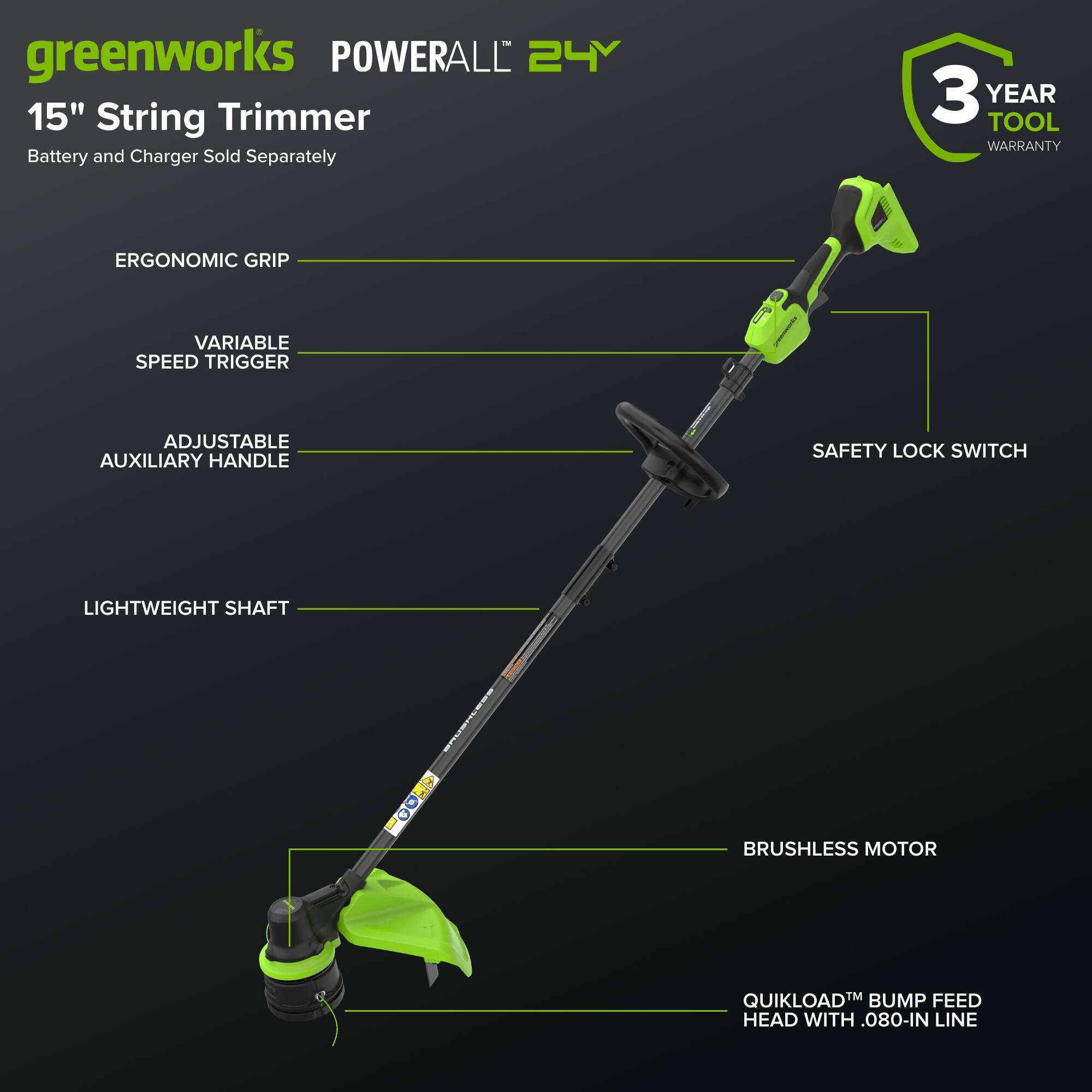greenworks POWERALL 24V 15" String Trimmer Battery and Charger Sold Separately 3 YEAR TOOL WARRANTY ERGONOMIC GRIP VARIABLE SPEED TRIGGER ADJUSTABLE AUXILIARY HANDLE SAFETY LOCK SWITCH LIGHTWEIGHT SHAFT BRUSHLESS MOTOR QUIKLOAD™ BUMP FEED HEAD WITH .080" LINE