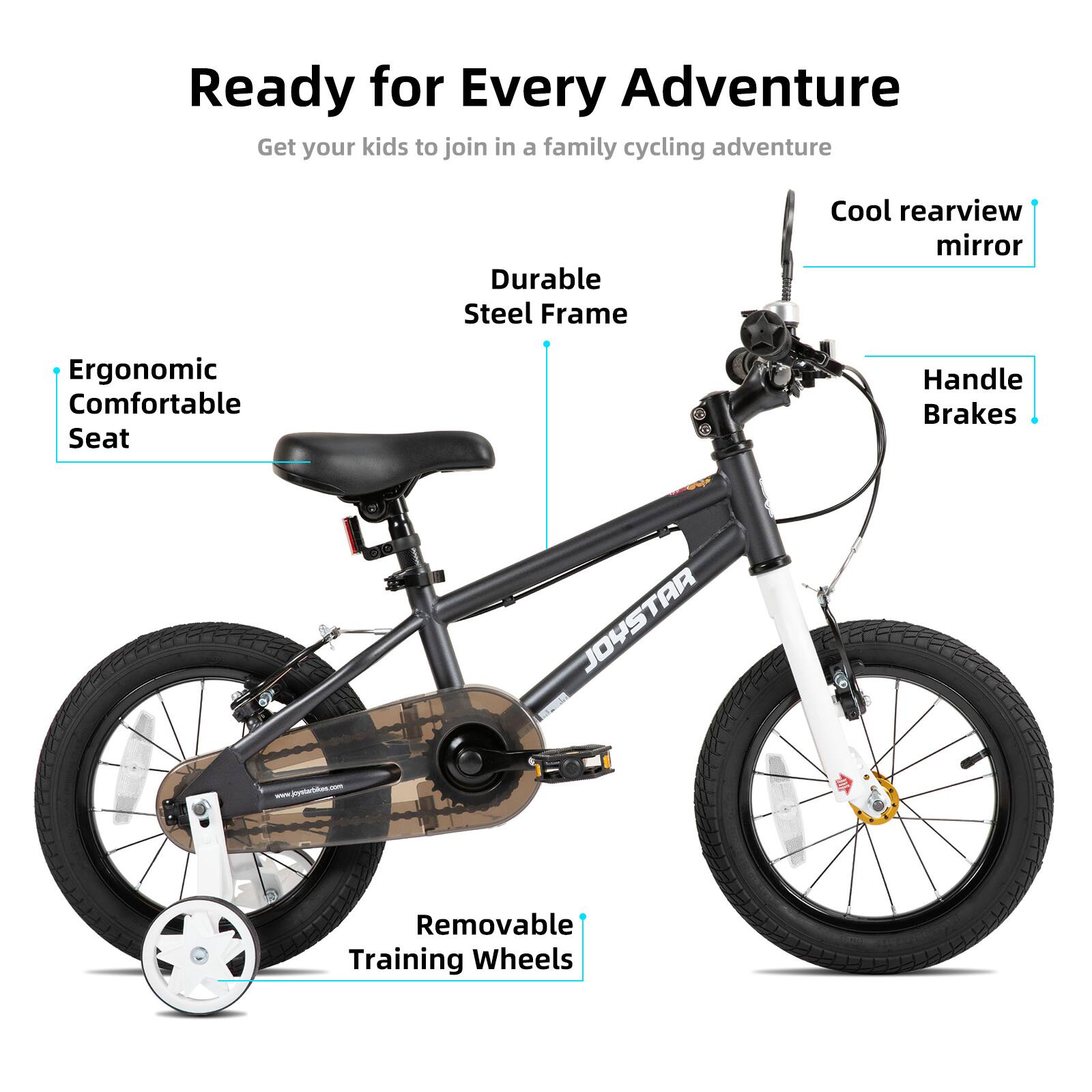 Ready for Every Adventure  
Get your kids to join in a family cycling adventure  

- Durable Steel Frame  
- Cool rearview mirror  
- Ergonomic Comfortable Seat  
- Handle Brakes  
- Removable Training Wheels  

JOYSTAR 2  
www.joystarbike.com