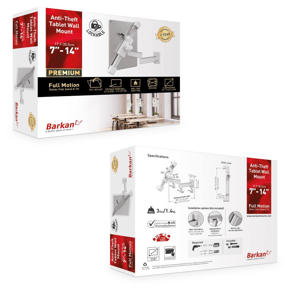 Anti-Theft Tablet Wall Mount

17.7-35.5cm  
7" - 14"

PREMIUM  
Full Motion  
Rotate, Fold, Swivel & Tilt

LOCKABLE

2 YEAR WARRANTY

Full Motion  
Rotate, Fold, Swivel & Tilt

DISTANCE FROM WALL  
22.1" - 35.5"

MAX LOAD  
3lbs / 1.4kg

Installation options kits included  
Wall installation  
Wooden desktop  
Horizontal curtain

Required  
Drill  
Screwdriver

Included  
Mount  
Screws

Specifications

- 360° Rotation
- 270° Swivel
- 160° Tilt
- Distance from wall: 22.1" - 35.5"
- Max load: 3lbs / 1.4kg
- Drill required

www.barkanmounts.com

Barkan  
a better point of view