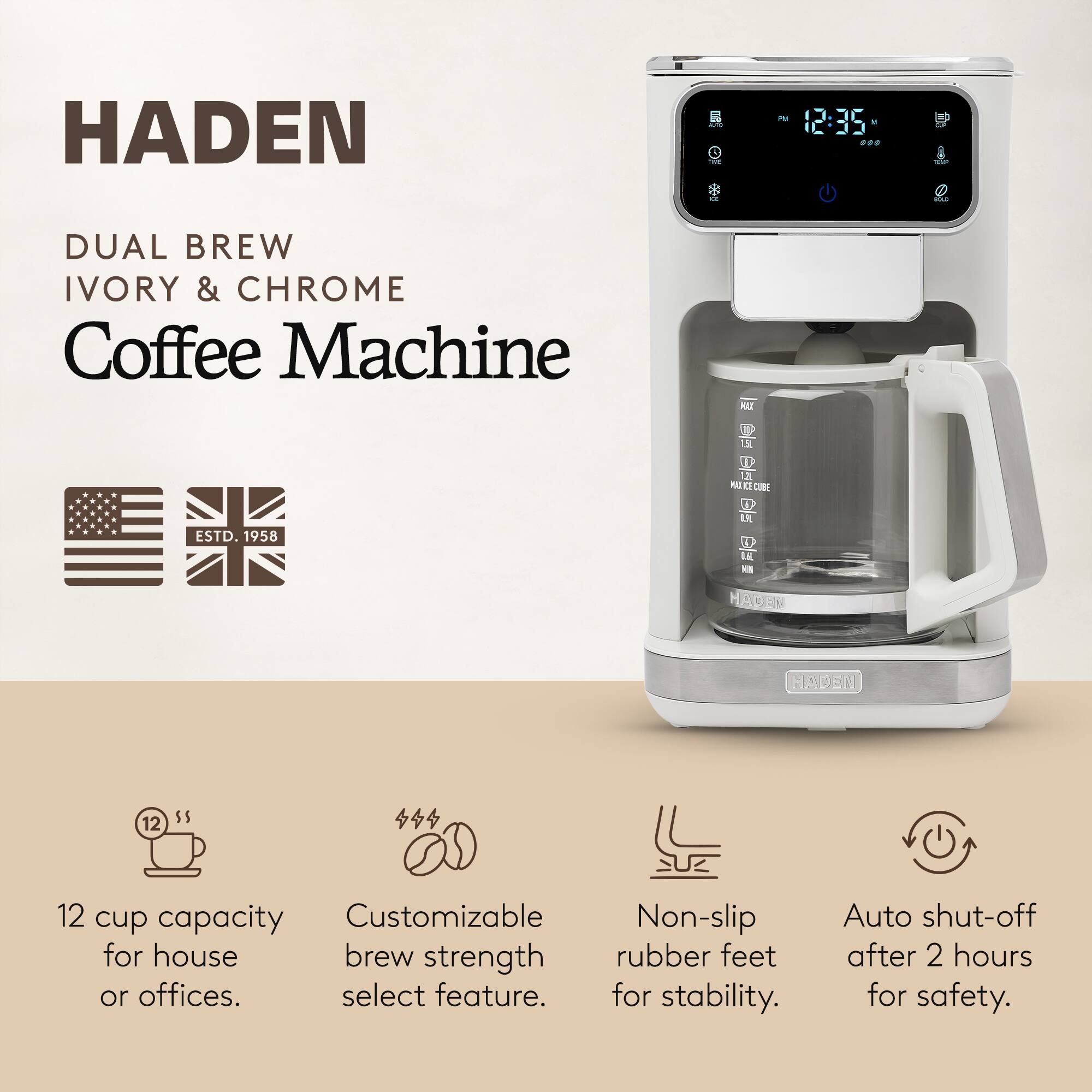 HADEN  
DUAL BREW  
IVORY & CHROME  
Coffee Machine  

ESTD. 1958  

12 cup capacity for house or offices.  
Customizable brew strength select feature.  
Non-slip rubber feet for stability.  
Auto shut-off after 2 hours for safety.