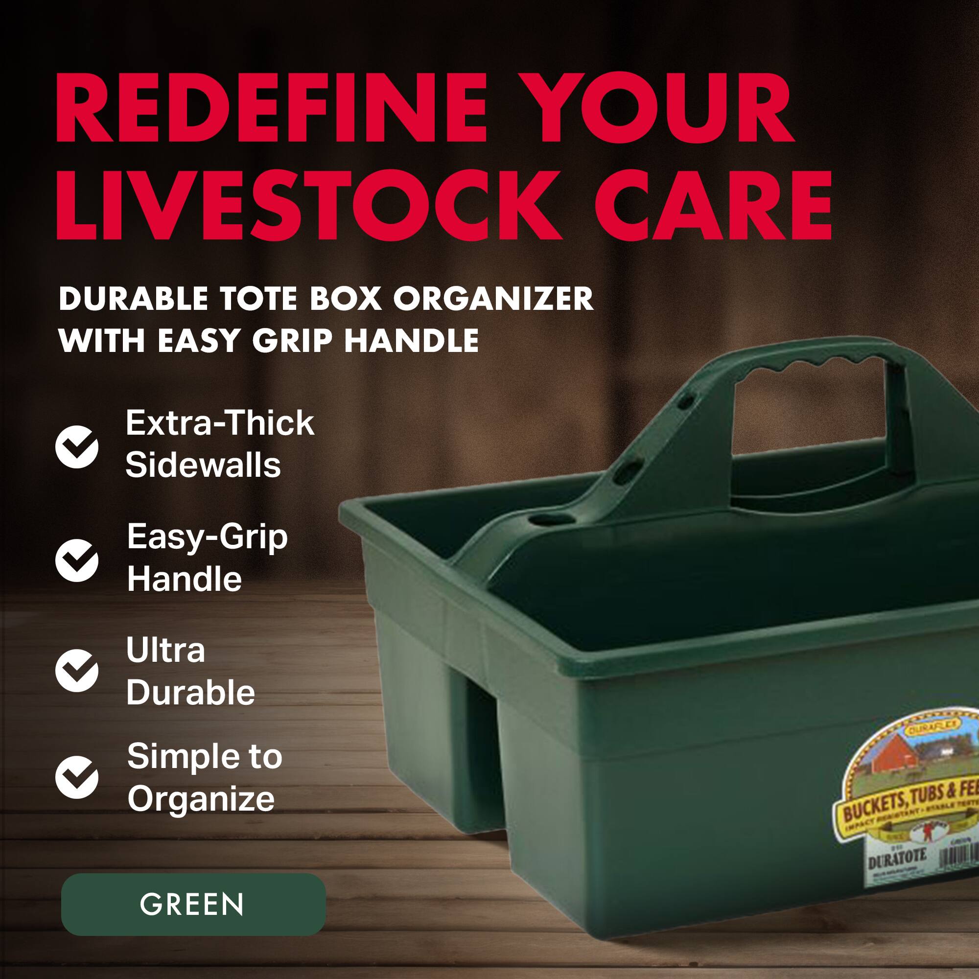 REDEFINE YOUR LIVESTOCK CARE

DURABLE TOTE BOX ORGANIZER WITH EASY GRIP HANDLE

- Extra-Thick Sidewalls
- Easy-Grip Handle
- Ultra Durable
- Simple to Organize

GREEN