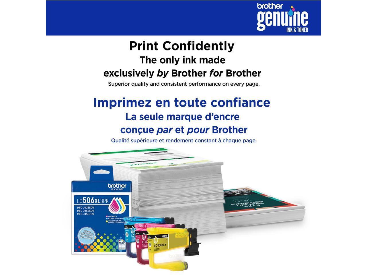brother genuine INK & TONER

Print Confidently  
The only ink made exclusively by Brother for Brother  
Superior quality and consistent performance on every page.

Imprimez en toute confiance  
La seule marque d'encre conçue par et pour Brother  
Qualité supérieure et rendement constant à chaque page.

brother at your side

LC506XL3PK  
MFC-J4355DW  
MFC-J4555DW  
MFC-J4557DW  
MALENTA  
NLSSAME  
C  
1600*  
LC  
Got LCS0  
LC506XLY  
Y