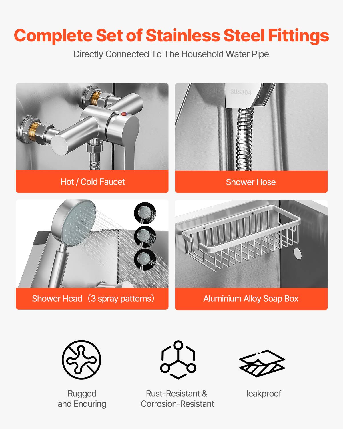 Complete Set of Stainless Steel Fittings  
Directly Connected To The Household Water Pipe  

- Hot / Cold Faucet  
- Shower Hose  
- Shower Head (3 spray patterns)  
- Aluminium Alloy Soap Box  

Rugged and Enduring  
Rust-Resistant & Corrosion-Resistant  
leakproof