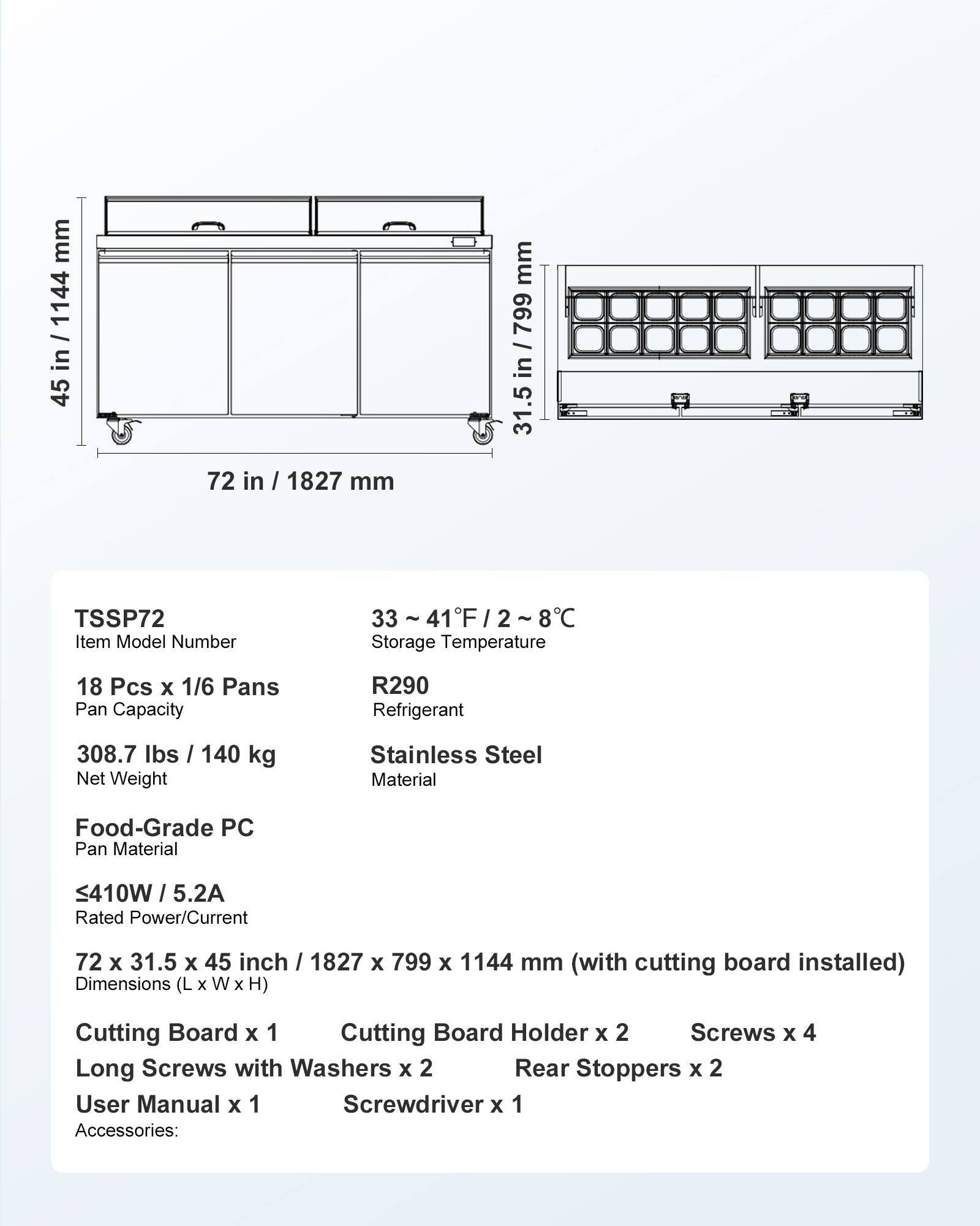 mm 1144 in 45  
72 in / 1827 mm  
mm / 799 in 31.5  
TSSP72 Item Model Number  
33~41F/2~8C Storage Temperature  
18 Pcs X 1/6 Pans Pan Capacity  
R290 Refrigerant  
308.7 lbs / 140 kg Net Weight  
Stainless Steel Material  
Food-Grade PC Pan Material  
410W / 5.2A Rated Power/Current  
72 X 31.5 X 45 inch / 1827 X 799 X 1144 mm (with cutting board installed) Dimensions (L X W X H)  
Cutting Board X 1 Cutting Board Holder x 2 Screws x 4 Long Screws with Washers X 2 Rear Stoppers X 2 User Manual X 1 Screwdriver X 1 Accessories: