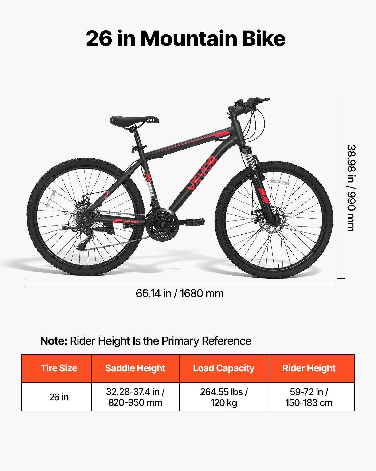 26 in Mountain Bike

VENOR // VEVOR

38.98 in / 990 mm
66.14 in / 1680 mm

Note: Rider Height Is the Primary Reference

Tire Size: 26 in
Saddle Height: 32.28-37.4 in / 820-950 mm
Load Capacity: 264.55 lbs / 120 kg
Rider Height: 59-72 in / 150-183 cm