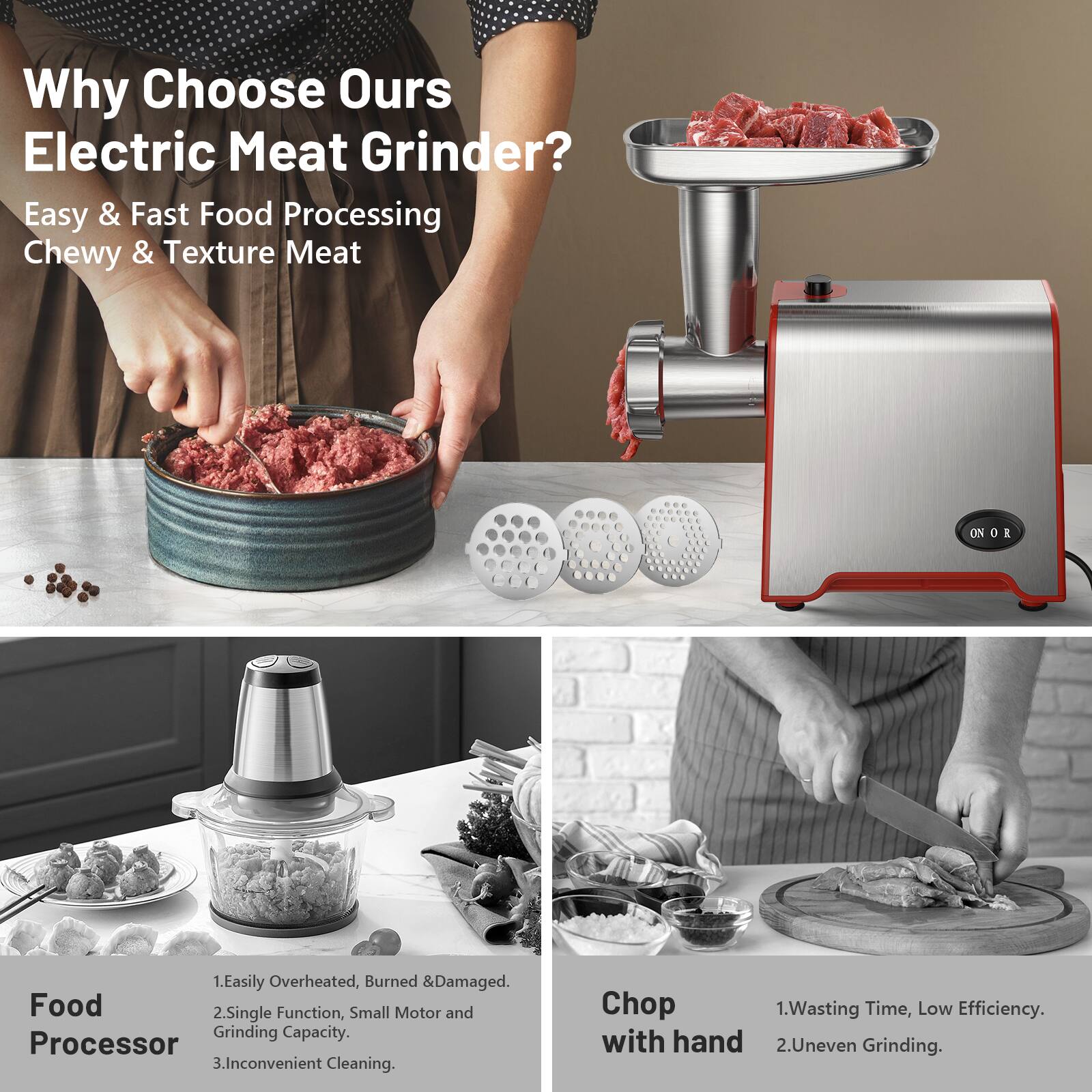Why Choose Our Electric Meat Grinder?

Easy & Fast Food Processing  
Chewy & Texture Meat

Food Processor  
1. Easily Overheated, Burned & Damaged.  
2. Single Function, Small Motor and Grinding Capacity.  
3. Inconvenient Cleaning.

Chop with hand  
1. Wasting Time, Low Efficiency.  
2. Uneven Grinding.