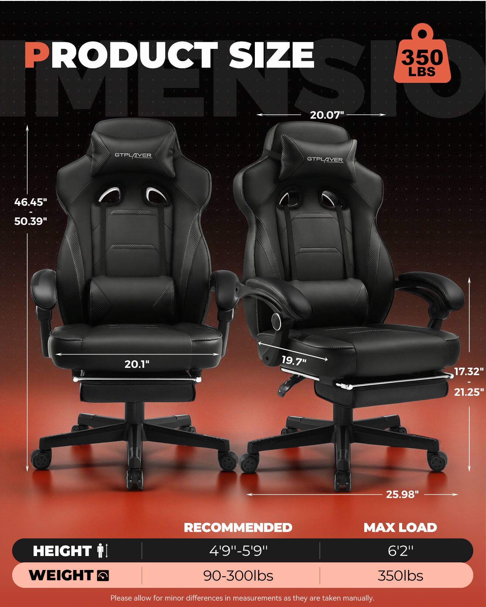 PRODUCT SIZE  
350 LBS  
20.07"  
GTPLAYER  
46.45"  
50.39"  
20.1"  
19.7"  
17.32"  
21.25"  
25.98"  

RECOMMENDED MAX LOAD  
HEIGHT: 4'9" - 5'9"  
WEIGHT: 90-300lbs  
MAX LOAD: 6'2"  
WEIGHT: 350lbs  

Please allow for minor differences in measurements as they are taken manually.