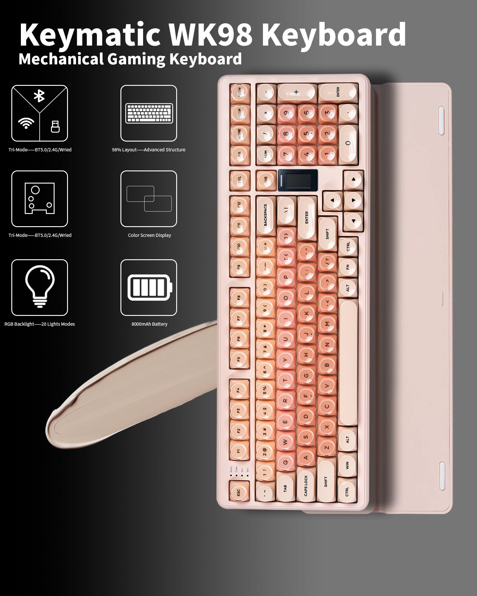 Keymatic WK98 Keyboard  
Mechanical Gaming Keyboard  

- Tri-Mode: BT5.0/2.4G/Wired  
- 98% Layout - Advanced Structure  
- Tri-Mode: BT5.0/2.4G/Wired  
- Color Screen Display  
- RGB Backlight - 20 Lights Modes  
- 8000mAh Battery