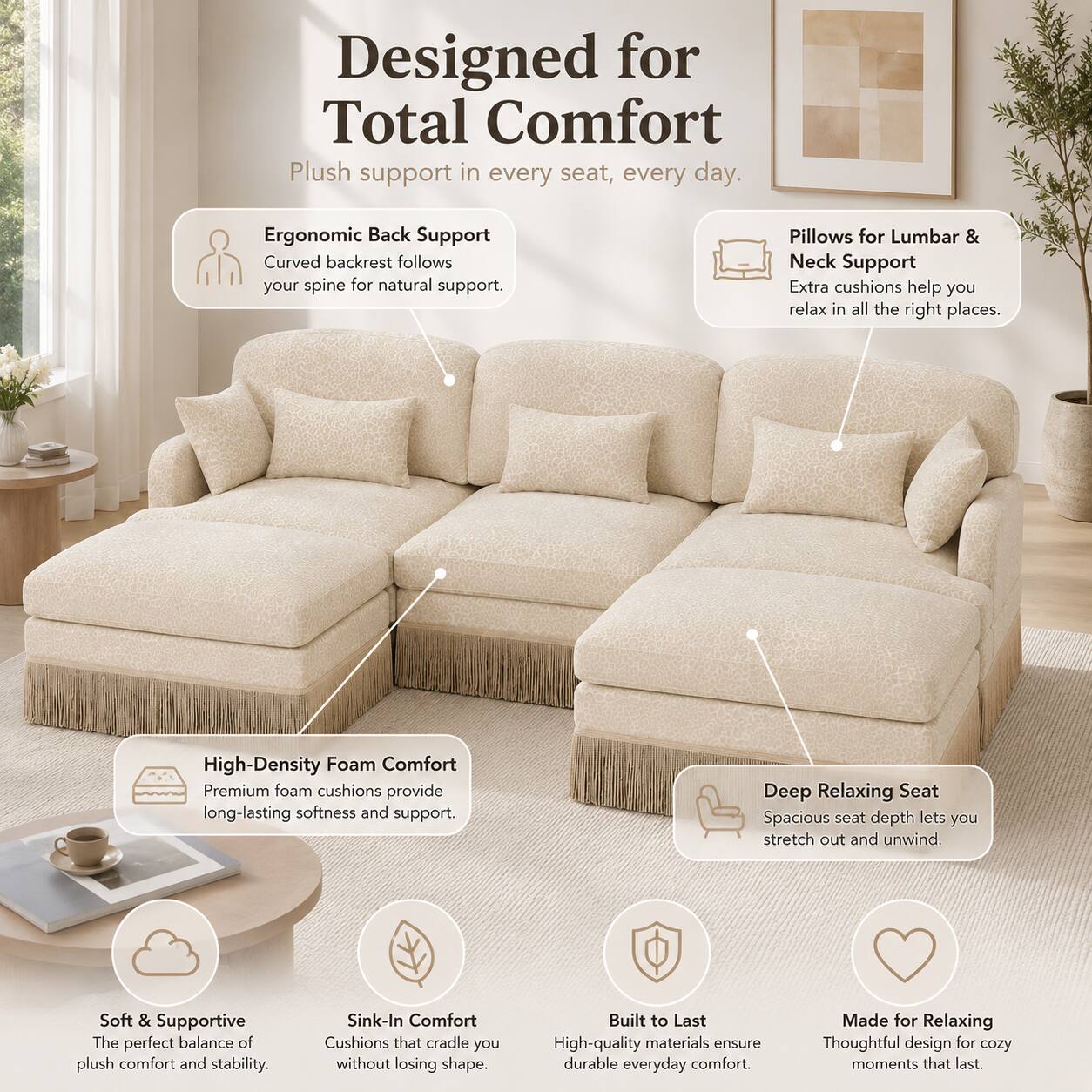 Designed for Total Comfort

Plush support in every seat, every day.

- Ergonomic Back Support
  Curved backrest follows your spine for natural support.

- Pillows for Lumbar & Neck Support
  Extra cushions help you relax in all the right places.

- High-Density Foam Comfort
  Premium foam cushions provide long-lasting softness and support.

- Deep Relaxing Seat
  Spacious seat depth lets you stretch out and unwind.

- Soft & Supportive
  The perfect balance of plush comfort and stability.

- Sink-In Comfort
  Cushions that cradle you without losing shape.

- Built to Last
  High-quality materials ensure durable everyday comfort.

- Made for Relaxing
  Thoughtful design for cozy moments that last.