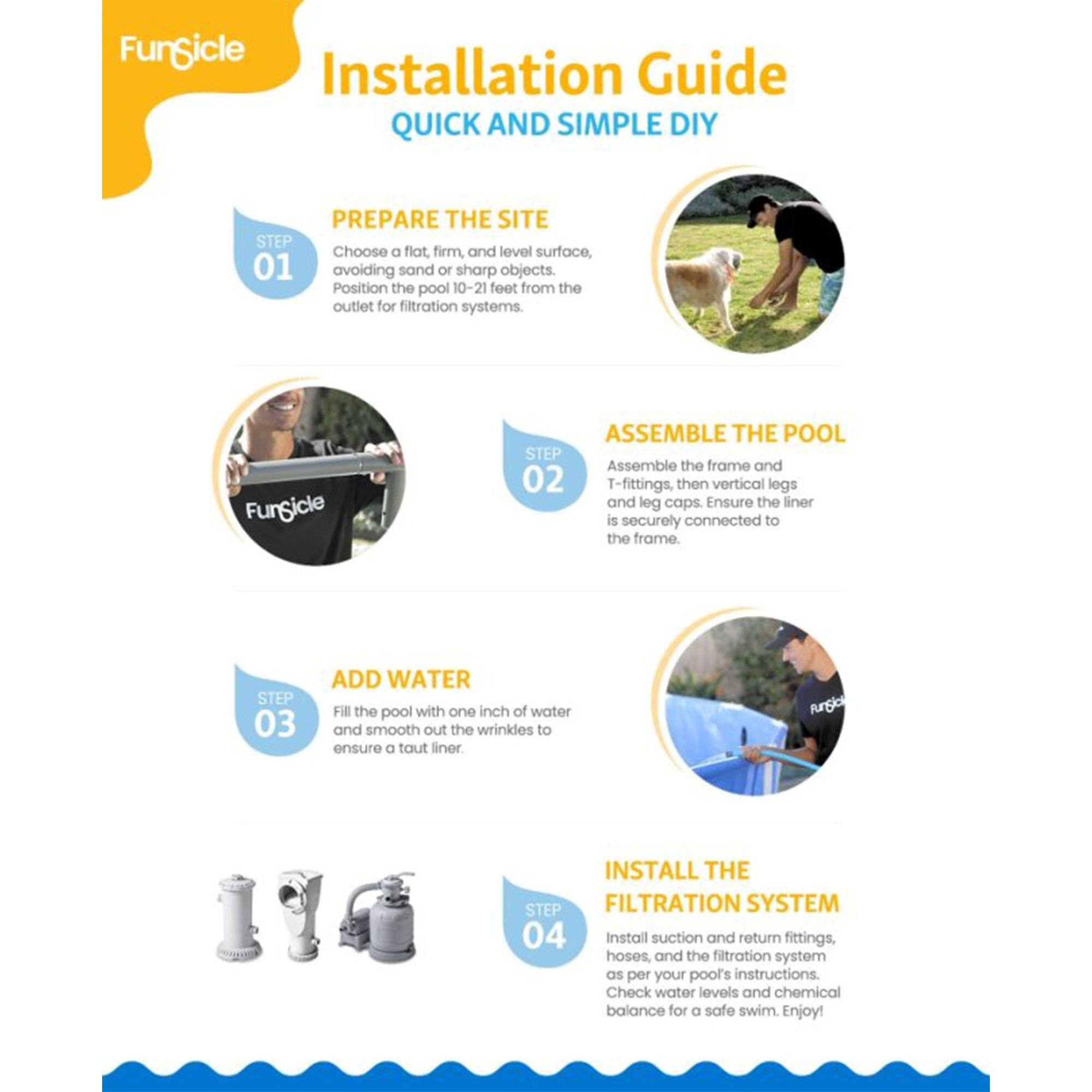 **FunSicle Installation Guide**  
**QUICK AND SIMPLE DIY**

---

**PREPARE THE SITE**  
**STEP 01**  
Choose a flat, firm, and level surface, avoiding sand or sharp objects. Position the pool 10-21 feet from the outlet for filtration systems.

---

**ASSEMBLE THE POOL**  
**STEP 02**  
Assemble the frame and T-fittings, then vertical legs and leg caps. Ensure the liner is securely connected to the frame.

---

**ADD WATER**  
**STEP 03**  
Fill the pool with one inch of water and smooth out the wrinkles to ensure a taut liner.

---

**INSTALL THE FILTRATION SYSTEM**  
**STEP 04**  
Install suction and return fittings, hoses, and the filtration system as per your pool's instructions. Check water levels and chemical balance for a safe swim. Enjoy!
