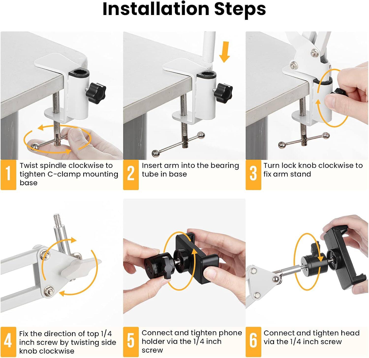 Installation Steps

1. Twist spindle clockwise to tighten C-clamp mounting base
2. Insert arm into the bearing tube in base
3. Turn lock knob clockwise to fix arm stand
4. Fix the direction of top 1/4 inch screw by twisting side knob clockwise
5. Connect and tighten phone holder via the 1/4 inch screw
6. Connect and tighten head via the 1/4 inch screw