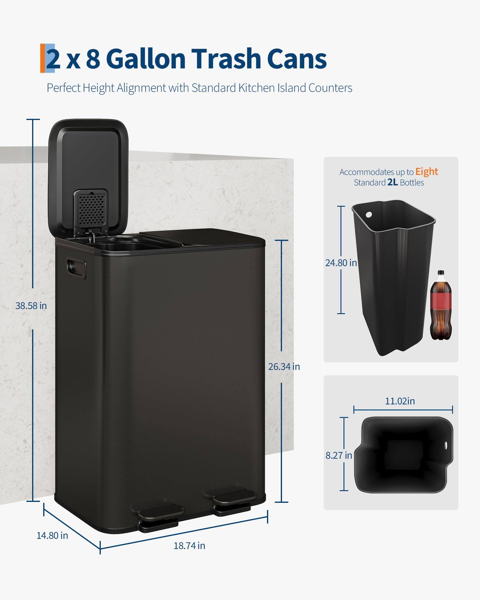 2 x 8 Gallon Trash Cans  
Perfect Height Alignment with Standard Kitchen Island Counters  

Accommodates up to Eight Standard 2L Bottles  

Dimensions:  
- Height: 38.58 in  
- Width: 26.34 in  
- Depth: 14.80 in  
- Base Width: 18.74 in  
- Base Depth: 14.80 in  
- Trash Can Height: 24.80 in  
- Trash Can Width: 11.02 in  
- Trash Can Depth: 8.27 in
