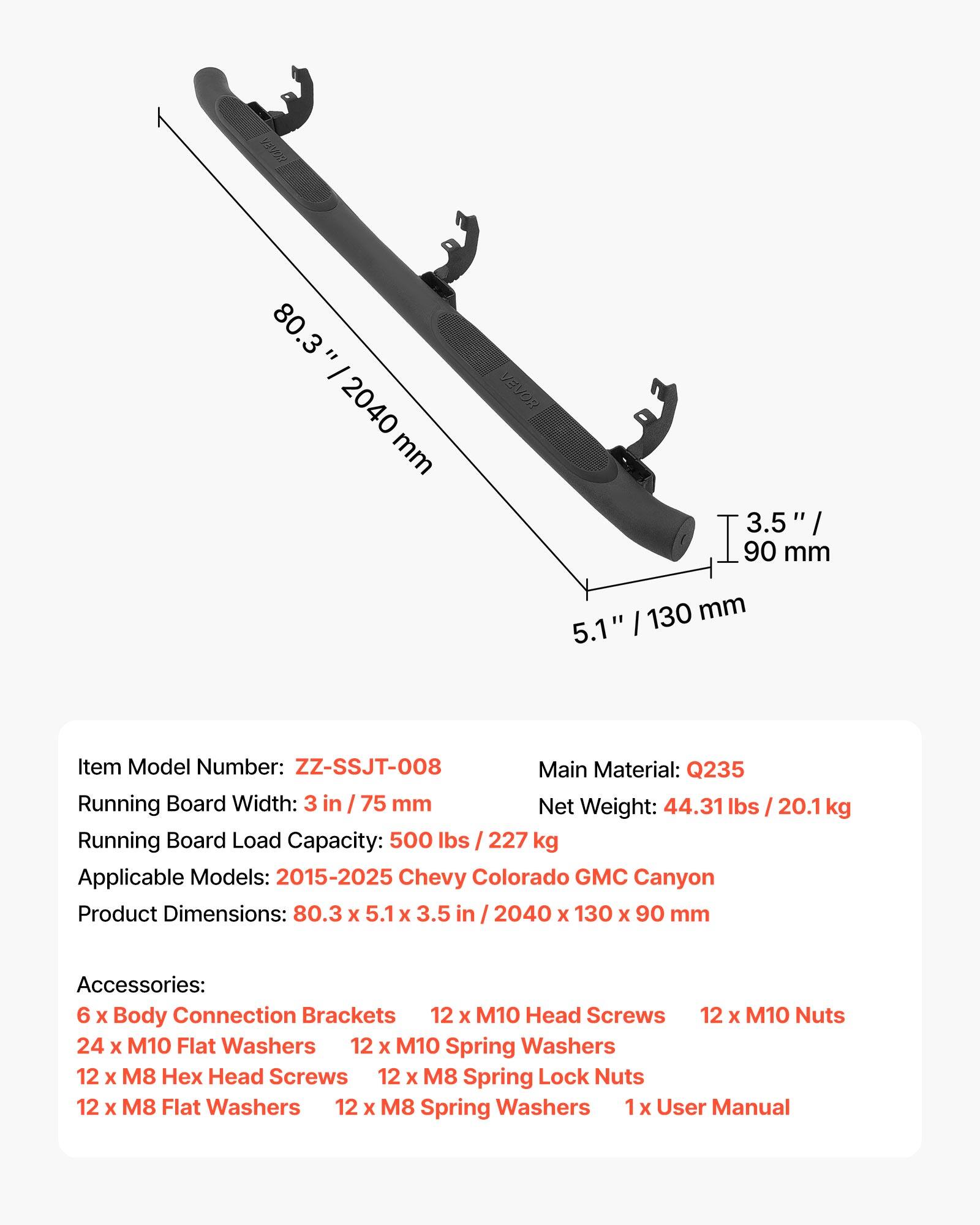 M 80.3 = - 2040 mm

VEVOR 3.5 / 90 mm 130 mm 5.1" 

Item Model Number: ZZ-SSJT-008

Main Material: Q235

Running Board Width: 3 in / 75 mm

Net Weight: 44.31 lbs / 20.1 kg

Running Board Load Capacity: 500 lbs / 227 kg

Applicable Models: 2015-2025 Chevy Colorado GMC Canyon

Product Dimensions: 80.3 x 5.1 x 3.5 in / 2040 x 130 x 90 mm

Accessories: 
- 6 x Body Connection Brackets
- 12 x M10 Head Screws
- 12 x M10 Nuts
- 24 x M10 Flat Washers
- 12 x M10 Spring Washers
- 12 x M8 x Head Screws
- 12 x M8 Spring Lock Nuts
- 12 x M8 Flat Washers