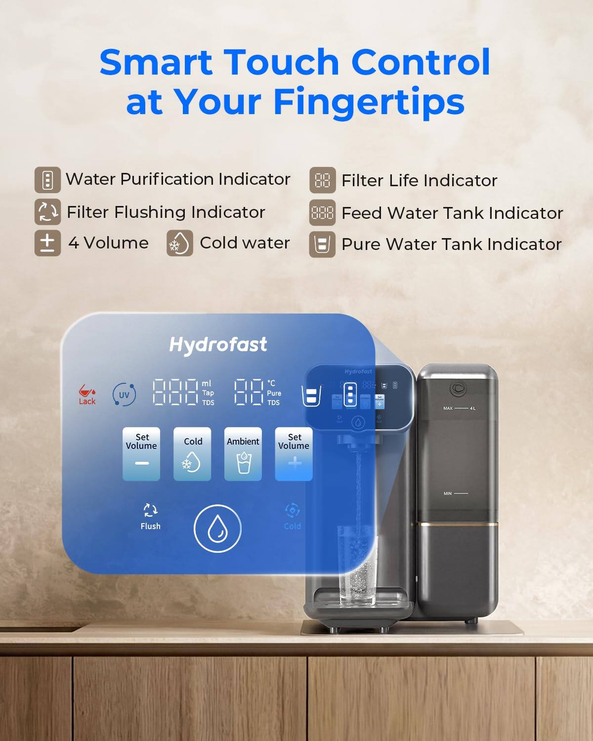 Smart Touch Control at Your Fingertips

- Water Purification Indicator
- Filter Life Indicator
- Filter Flushing Indicator
- 4 Volume
- Cold water
- Feed Water Tank Indicator
- Pure Water Tank Indicator

Hydrofast

- Lack UV
- ml
- °C
- TDS
- TDS
- Set Volume
- Cold
- Ambient
- Set Volume
- Flush