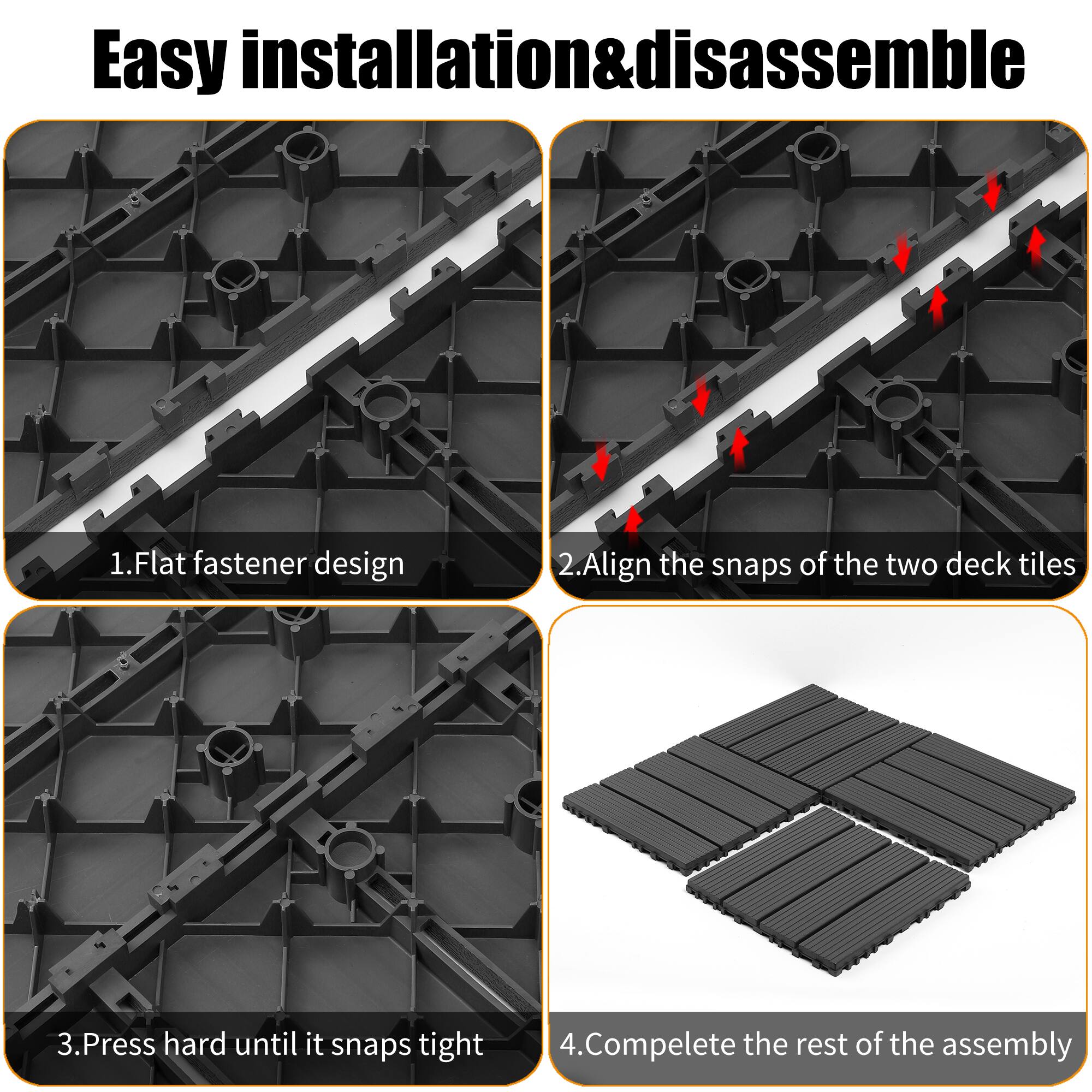 Easy installation & disassemble

1. Flat fastener design
2. Align the snaps of the two deck tiles
3. Press hard until it snaps tight
4. Complete the rest of the assembly