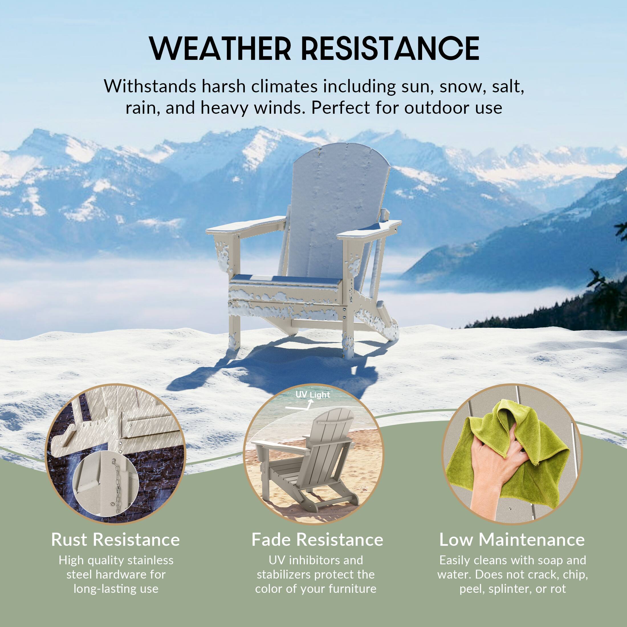 **WEATHER RESISTANCE**

Withstands harsh climates including sun, snow, salt, rain, and heavy winds. Perfect for outdoor use

- **Rust Resistance**
  - High quality stainless steel hardware for long-lasting use

- **Fade Resistance**
  - UV inhibitors and stabilizers protect the color of your furniture

- **Low Maintenance**
  - Easily cleans with soap and water. Does not crack, chip, peel, splinter, or rot