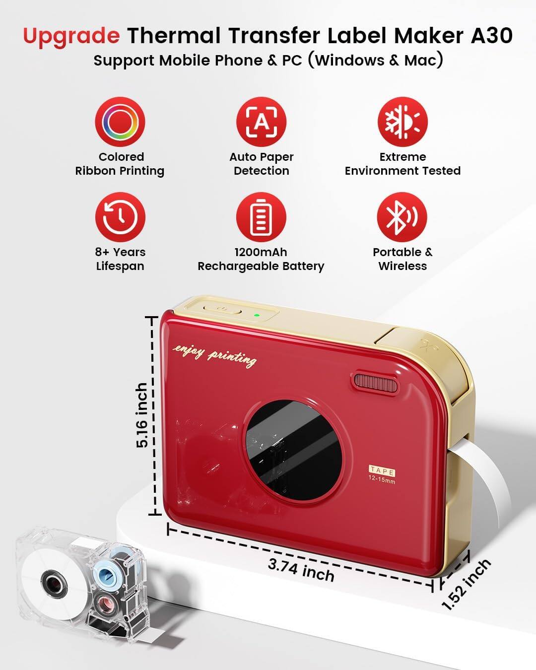 Upgrade Thermal Transfer Label Maker A30  
Support Mobile Phone & PC (Windows & Mac)  

- Colored Ribbon Printing  
- Auto Paper Detection  
- Extreme Environment Tested  
- 8+ Years Lifespan  
- 1200mAh Rechargeable Battery  
- Portable & Wireless  

Dimensions:  
- Height: 5.16 inch  
- Width: 3.74 inch  
- Depth: 1.52 inch  

Tape Size: 12-15mm  

Enjoy printing