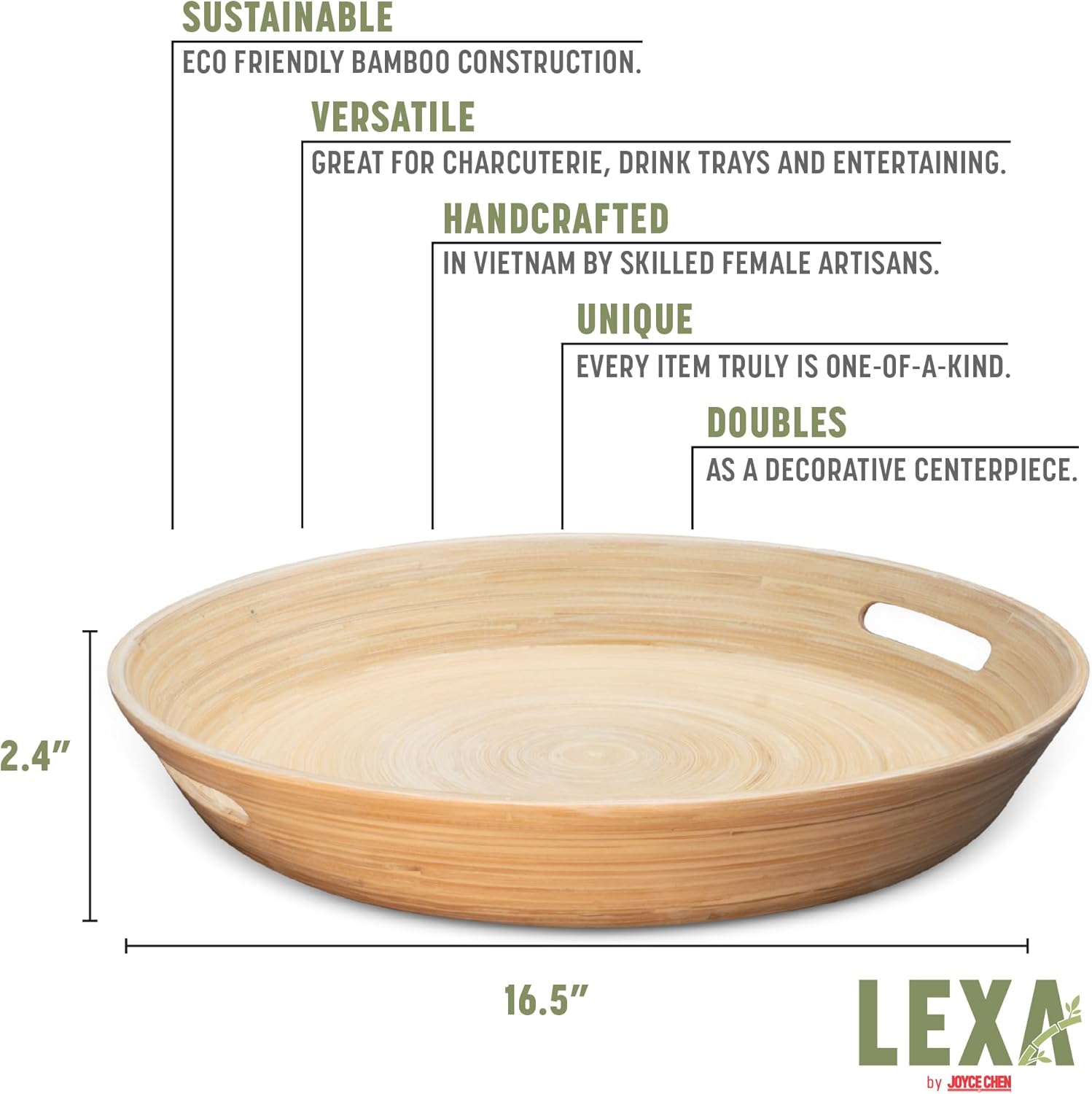 SUSTAINABLE  
ECO FRIENDLY BAMBOO CONSTRUCTION.

VERSATILE  
GREAT FOR CHARCUTERIE, DRINK TRAYS AND ENTERTAINING.

HANDCRAFTED  
IN VIETNAM BY SKILLED FEMALE ARTISANS.

UNIQUE  
EVERY ITEM TRULY IS ONE-OF-A-KIND.

DOUBLES  
AS A DECORATIVE CENTERPIECE.

2.4"  
16.5"  

LEXA by JOYCE CHEN